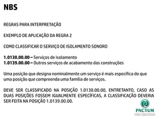 NBS
REGRAS PARA INTERPRETAÇÃO
EXEMPLO DE APLICAÇÃO DA REGRA 2
COMO CLASSIFICAR O SERVIÇO DE ISOLAMENTO SONORO
1.0130.00.00 – Serviços de isolamento
1.0139.00.00 – Outros serviços de acabamento das construções
Uma posição que designa nominalmente um serviço é mais especifica do que
uma posição que compreenda uma família de serviços.
DEVE SER CLASSIFICADO NA POSIÇÃO 1.0130.00.00, ENTRETANTO, CASO AS
DUAS POSIÇÕES FOSSEM IGUALMENTE ESPECÍFICAS, A CLASSIFICAÇÃO DEVERIA
SER FEITA NA POSIÇÃO 1.0139.00.00.
 