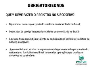 QUEM DEVE FAZER O REGISTRO NO SISCOSERV?
 O prestador do serviço exportado residente ou domiciliado no Brasil;
 O tomador de serviço importado residente ou domiciliado no Brasil;
 A pessoa física ou jurídica residente ou domiciliada no Brasil que transfere ou
adquira intangível;
 A pessoa física ou jurídica ou representante legal de ente despersonalizado
residente ou domiciliado no Brasil que realize operações que produzam
variações no patrimônio.
OBRIGATORIEDADE
 