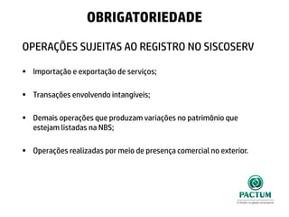 OPERAÇÕES SUJEITAS AO REGISTRO NO SISCOSERV
 Importação e exportação de serviços;
 Transações envolvendo intangíveis;
 Demais operações que produzam variações no patrimônio que
estejam listadas na NBS;
 Operações realizadas por meio de presença comercial no exterior.
OBRIGATORIEDADE
 