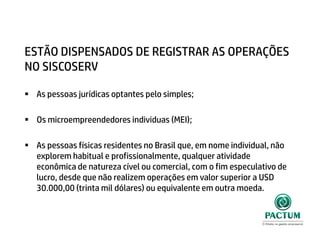 ESTÃO DISPENSADOS DE REGISTRAR AS OPERAÇÕES
NO SISCOSERV
 As pessoas jurídicas optantes pelo simples;
 Os microempreendedores individuas (MEI);
 As pessoas físicas residentes no Brasil que, em nome individual, não
explorem habitual e profissionalmente, qualquer atividade
econômica de natureza cível ou comercial, com o fim especulativo de
lucro, desde que não realizem operações em valor superior a USD
30.000,00 (trinta mil dólares) ou equivalente em outra moeda.
 