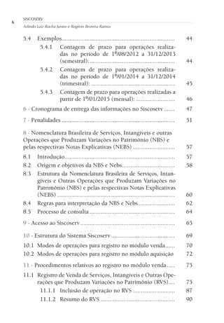 6
SISCOSERV
Arlindo Luiz Rocha Junior e Rogério Bezerra Ramos
5.4 Exemplos......................................................................... 44
5.4.1 Contagem de prazo para operações realiza-
das no período de 1º/08/2012 a 31/12/2013
(semestral):....................................................... 44
5.4.2 Contagem de prazo para operações realiza-
das no período de 1º/01/2014 a 31/12/2014
(trimestral): ...................................................... 45
5.4.3 Contagem de prazo para operações realizadas a
partir de 1º/01/2015 (mensal): ......................... 46
6 - Cronograma de entrega das informações no Siscoserv....... 47
7 - Penalidades ......................................................................... 51
8 - Nomenclatura Brasileira de Serviços, Intangíveis e outras
Operações que Produzam Variações no Patrimônio (NBS) e
pelas respectivas Notas Explicativas (NEBS) ........................... 57
8.1 Introdução....................................................................... 57
8.2 Origem e objetivos da NBS e Nebs.................................. 58
8.3 Estrutura da Nomenclatura Brasileira de Serviços, Intan-
gíveis e Outras Operações que Produzam Variações no
Patrimônio (NBS) e pelas respectivas Notas Explicativas
(NEBS) ............................................................................ 60
8.4 Regras para interpretação da NBS e Nebs ....................... 62
8.5 Processo de consulta ....................................................... 64
9 - Acesso ao Siscoserv............................................................. 65
10 - Estrutura do Sistema Siscoserv ......................................... 69
10.1 Modos de operações para registro no módulo venda...... 70
10.2 Modos de operações para registro no módulo aquisição 72
11 - Procedimentos relativos ao registro no módulo venda..... 75
11.1 Registro de Venda de Serviços, Intangíveis e Outras Ope-
rações que Produzam Variações no Patrimônio (RVS).... 75
11.1.1 Inclusão de operação no RVS ........................... 87
11.1.2 Resumo do RVS ................................................ 90
 