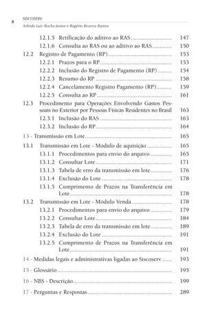 8
SISCOSERV
Arlindo Luiz Rocha Junior e Rogério Bezerra Ramos
12.1.5 Retificação do aditivo ao RAS........................... 147
12.1.6 Consulta ao RAS ou ao aditivo ao RAS............. 150
12.2 Registro de Pagamento (RP).......................................... 153
12.2.1 Prazos para o RP............................................... 153
12.2.2 Inclusão do Registro de Pagamento (RP) ......... 154
12.2.3 Resumo do RP .................................................. 158
12.2.4 Cancelamento Registro Pagamento (RP).......... 159
12.2.5 Consulta ao RP ................................................. 161
12.3 Procedimento para Operações Envolvendo Gastos Pes-
soais no Exterior por Pessoas Físicas Residentes no Brasil 163
12.3.1 Inclusão do RAS ............................................... 163
12.3.2 Inclusão do RP.................................................. 164
13 - Transmissão em Lote......................................................... 165
13.1 Transmissão em Lote - Módulo de aquisição ................ 165
13.1.1 Procedimentos para envio do arquivo.............. 165
13.1.2 Consultar Lote.................................................. 171
13.1.3 Tabela de erro da transmissão em lote.............. 176
13.1.4 Exclusão do Lote .............................................. 178
13.1.5 Cumprimento de Prazos na Transferência em
Lote................................................................... 178
13.2 Transmissão em Lote - Módulo Venda .......................... 178
13.2.1 Procedimentos para envio do arquivo.............. 179
13.2.2 Consultar Lote.................................................. 184
13.2.3 Tabela de erro da transmissão em lote.............. 189
13.2.4 Exclusão do Lote .............................................. 191
13.2.5 Cumprimento de Prazos na Transferência em
Lote................................................................... 191
14 - Medidas legais e administrativas ligadas ao Siscoserv ...... 193
15 - Glossário ........................................................................... 195
16 - NBS - Descrição................................................................. 199
17 - Perguntas e Respostas ....................................................... 289
 