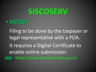 SISCOSERV
•HOW?
Filing to be done by the taxpayer or
legal representative with a POA.
It requires a Digital Certificate to
enable online submission:
https://www.siscoserv.mdic.gov.br
 