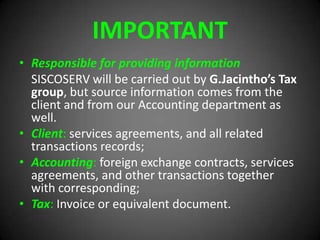 IMPORTANT
• Responsible for providing information
SISCOSERV will be carried out by G.Jacintho’s Tax
group, but source information comes from the
client and from our Accounting department as
well.
• Client: services agreements, and all related
transactions records;
• Accounting: foreign exchange contracts, services
agreements, and other transactions together
with corresponding;
• Tax: Invoice or equivalent document.
 