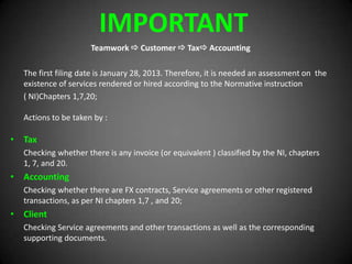 IMPORTANT
Teamwork  Customer  Tax Accounting
The first filing date is January 28, 2013. Therefore, it is needed an assessment on the
existence of services rendered or hired according to the Normative instruction
( NI)Chapters 1,7,20;
Actions to be taken by :
• Tax
Checking whether there is any invoice (or equivalent ) classified by the NI, chapters
1, 7, and 20.
• Accounting
Checking whether there are FX contracts, Service agreements or other registered
transactions, as per NI chapters 1,7 , and 20;
• Client
Checking Service agreements and other transactions as well as the corresponding
supporting documents.
 