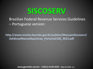 SISCOSERV
Brazilian Federal Revenue Services Guidelines
– Portuguese version:
http://www.receita.fazenda.gov.br/publico/ManuaisSiscoserv/
3aEdicaoManualAquisicao_Portaria2328_2012.pdf
www.gjacintho.com.br - +55(11) 3124-2555 - May 23, 2012- cm
 