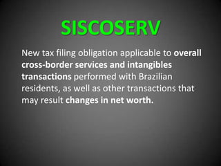 SISCOSERV
New tax filing obligation applicable to overall
cross-border services and intangibles
transactions performed with Brazilian
residents, as well as other transactions that
may result changes in net worth.
 