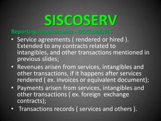 SISCOSERV
Reporting requirements - DOCUMENTS
• Service agreements ( rendered or hired ).
Extended to any contracts related to
intangibles, and other transactions mentioned in
previous slides;
• Revenues arisen from services, intangibles and
other transactions, if it happens after services
rendered ( ex. invoices or equivalent document);
• Payments arisen from services, intangibles and
other transactions ( ex. foreign exchange
contracts);
• Transactions records ( services and others ).
 