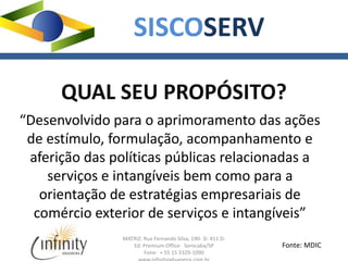 MATRIZ: Rua Fernando Silva, 190- Sl. 411 D-
Ed. Premium Office- Sorocaba/SP
Fone: + 55 15 3329-1090
SISCOSERV
QUAL SEU PROPÓSITO?
“Desenvolvido para o aprimoramento das ações
de estímulo, formulação, acompanhamento e
aferição das políticas públicas relacionadas a
serviços e intangíveis bem como para a
orientação de estratégias empresariais de
comércio exterior de serviços e intangíveis”
Fonte: MDIC
 