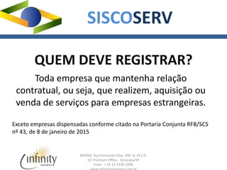 MATRIZ: Rua Fernando Silva, 190- Sl. 411 D-
Ed. Premium Office- Sorocaba/SP
Fone: + 55 15 3329-1090
SISCOSERV
QUEM DEVE REGISTRAR?
Toda empresa que mantenha relação
contratual, ou seja, que realizem, aquisição ou
venda de serviços para empresas estrangeiras.
Exceto empresas dispensadas conforme citado na Portaria Conjunta RFB/SCS
nº 43, de 8 de janeiro de 2015
 