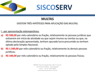 MATRIZ: Rua Fernando Silva, 190- Sl. 411 D-
Ed. Premium Office- Sorocaba/SP
Fone: + 55 15 3329-1090
SISCOSERV
MULTAS
EXISTEM TRÊS HIPÓTESES PARA APLICAÇÃO DAS MULTAS:
I - por apresentação extemporânea:
a) R$ 500,00 por mês-calendário ou fração, relativamente às pessoas jurídicas que
estiverem em início de atividade ou que sejam imunes ou isentas ou que, na
última declaração apresentada, tenham apurado lucro presumido ou tenham
optado pelo Simples Nacional;
b) R$ 1.500,00 por mês-calendário ou fração, relativamente às demais pessoas
jurídicas;
c) R$ 100,00 por mês-calendário ou fração, relativamente às pessoas físicas;
 