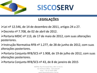 MATRIZ: Rua Fernando Silva, 190- Sl. 411 D-
Ed. Premium Office- Sorocaba/SP
Fone: + 55 15 3329-1090
SISCOSERV
LEGISLAÇÕES
Lei nº 12.546, de 14 de dezembro de 2011, artigos 24 a 27.
Decreto nº 7.708, de 02 de abril de 2012.
Portaria MDIC nº 113, de 17 de maio de 2012, com suas alterações
posteriores.
Instrução Normativa RFB nº 1.277, de 28 de junho de 2012, com suas
alterações posteriores.
Portaria Conjunta RFB/SCS nº 1.908, de 19 de julho de 2012, com suas
alterações posteriores.
Portaria Conjunta RFB/SCS nº 43, de 8 de janeiro de 2015
 