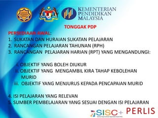 PERLIS
TONGGAK PDP
PERSEDIAAN AWAL:
1. SUKATAN DAN HURAIAN SUKATAN PELAJARAN
2. RANCANGAN PELAJARAN TAHUNAN (RPH)
3. RANCANGAN PELAJARAN HARIAN (RPT) YANG MENGANDUNGI:
i. OBJEKTIF YANG BOLEH DIUKUR
ii. OBJEKTIF YANG MENGAMBIL KIRA TAHAP KEBOLEHAN
MURID
iii. OBJEKTIF YANG MENJURUS KEPADA PENCAPAIAN MURID
4. ISI PELAJARAN YANG RELEVAN
5. SUMBER PEMBELAJARAN YANG SESUAI DENGAN ISI PELAJARAN
 