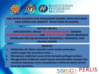 PERLIS
KINI SAMPAI MASANYA KITA SEWAJARNYA KEMBALI PADA MATLAMAT
ASAS KURIKULUM /OBJEKTIF SETIAP MATA PELAJARAN.
BAHASA MELAYU
MATLAMATNYA: UNTUK MELENGKAPKAN MURID DENGAN
KETERAMPILAN BERBAHASA DAN BERKOMUNIKASI UNTUK MEMENUHI
KEPERLUAN DIRI DALAM BIDANG PENDIDIKAN, PEKERJAAN, DAN
URUSAN HARIAN.
OBJEKTIF:
1. Melibatkan diri dalam interaksi sosial melalui perbualan,
perbincangan dan penulisan untuk …
2. Memproses maklumat secara kritis daripada pelbagai sumber…
3. Menggunakan maklumat untuk tujuan menyelesaikan masalah dan
membuat keputusan serta menyebarkan maklumat dalam bentuk
lisan dan penulisan.
 