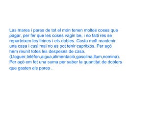 Las mares i pares de tot el món tenen moltes coses que  pagar, per fer que les coses vagin be, i no falti res se reparteixen les feines i els dobles. Costa molt mantenir una casa i casi mai no es pot tenir capritxos. Per açò  hem reunit totes les despeses de casa. (Lloguer,telèfon,aigua,alimentació,gasolina,llum,nomina). Per açò em fet una suma per saber la quantitat de doblers  que gasten els pares .   