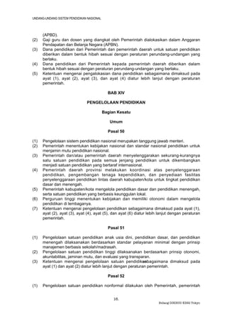 UNDANG-UNDANG SISTEM PENDIDIKAN NASIONAL



      (APBD).
(2)   Gaji guru dan dosen yang diangkat oleh Pemerintah dialokasikan dalam Anggaran
      Pendapatan dan Belanja Negara (APBN).
(3)   Dana pendidikan dari Pemerintah dan pemerintah daerah untuk satuan pendidikan
      diberikan dalam bentuk hibah sesuai dengan peraturan perundang-undangan yang
      berlaku.
(4)   Dana pendidikan dari Pemerintah kepada pemerintah daerah diberikan dalam
      bentuk hibah sesuai dengan peraturan perundang-undangan yang berlaku.
(5)   Ketentuan mengenai pengalokasian dana pendidikan sebagaimana dimaksud pada
      ayat (1), ayat (2), ayat (3), dan ayat (4) diatur lebih lanjut dengan peraturan
      pemerintah.

                                             BAB XIV

                               PENGELOLAAN PENDIDIKAN

                                           Bagian Kesatu

                                              Umum

                                             Pasal 50

(1)   Pengelolaan sistem pendidikan nasional merupakan tanggung jawab menteri.
(2)   Pemerintah menentukan kebijakan nasional dan standar nasional pendidikan untuk
      menjamin mutu pendidikan nasional.
(3)   Pemerintah dan/atau pemerintah daerah menyelenggarakan sekurang-kurangnya
      satu satuan pendidikan pada semua jenjang pendidikan untuk dikembangkan
      menjadi satuan pendidikan yang bertaraf internasional.
(4)   Pemerintah daerah provinsi melakukan koordinasi atas penyelenggaraan
      pendidikan, pengembangan tenaga kependidikan, dan penyediaan fasilitas
      penyelenggaraan pendidikan lintas daerah kabupaten/kota untuk tingkat pendidikan
      dasar dan menengah.
(5)   Pemerintah kabupaten/kota mengelola pendidikan dasar dan pendidikan menengah,
      serta satuan pendidikan yang berbasis keunggulan lokal.
(6)   Perguruan tinggi menentukan kebijakan dan memiliki otonomi dalam mengelola
      pendidikan di lembaganya.
(7)   Ketentuan mengenai pengelolaan pendidikan sebagaimana dimaksud pada ayat (1),
      ayat (2), ayat (3), ayat (4), ayat (5), dan ayat (6) diatur lebih lanjut dengan peraturan
      pemerintah.

                                             Pasal 51

(1)   Pengelolaan satuan pendidikan anak usia dini, pendidikan dasar, dan pendidikan
      menengah dilaksanakan berdasarkan standar pelayanan minimal dengan prinsip
      manajemen berbasis sekolah/madrasah.
(2)   Pengelolaan satuan pendidikan tinggi dilaksanakan berdasarkan prinsip otonomi,
      akuntabilitas, jaminan mutu, dan evaluasi yang transparan.
(3)   Ketentuan mengenai pengelolaan satuan pendidikan        sebagaimana dimaksud pada
      ayat (1) dan ayat (2) diatur lebih lanjut dengan peraturan pemerintah.

                                             Pasal 52

(1)   Pengelolaan satuan pendidikan nonformal dilakukan oleh Pemerintah, pemerintah


                                                16.
                                                                       Bidang DIKBUD KBRI Tokyo
 