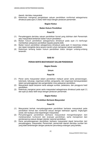 UNDANG-UNDANG SISTEM PENDIDIKAN NASIONAL



      daerah, dan/atau masyarakat.
(2)   Ketentuan mengenai pengelolaan satuan pendidikan nonformal sebagaimana
      dimaksud pada ayat (1) diatur lebih lanjut dengan peraturan pemerintah.

                                           Bagian Kedua

                                  Badan Hukum Pendidikan

                                             Pasal 53

(1)   Penyelenggara dan/atau satuan pendidikan formal yang didirikan oleh Pemerintah
      atau masyarakat berbentuk badan hukum pendidikan.
(2)   Badan hukum pendidikan sebagaimana dimaksud pada ayat (1) berfungsi
      memberikan pelayanan pendidikan kepada peserta didik.
(3)   Badan hukum pendidikan sebagaimana dimaksud pada ayat (1) berprinsip nirlaba
      dan dapat mengelola dana secara mandiri untuk memajukan satuan pendidikan.
(4)   Ketentuan tentang badan hukum pendidikan diatur dengan undang-undang
      tersendiri.


                                             BAB XV

                   PERAN SERTA MASYARAKAT DALAM PENDIDIKAN

                                           Bagian Kesatu

                                              Umum

                                             Pasal 54

(1)   Peran serta masyarakat dalam pendidikan meliputi peran serta perseorangan,
      kelompok, keluarga, organisasi profesi, pengusaha, dan organisasi kemasyarakatan
      dalam penyelenggaraan dan pengendalian mutu pelayanan pendidikan.
(2)   Masyarakat dapat berperan serta sebagai sumber, pelaksana, dan pengguna hasil
      pendidikan.
(3)   Ketentuan mengenai peran serta masyarakat sebagaimana dimaksud pada ayat (1)
      dan ayat (2) diatur lebih lanjut dengan peraturan pemerintah.

                                           Bagian Kedua

                              Pendidikan Berbasis Masyarakat

                                             Pasal 55

(1)   Masyarakat berhak menyelenggarakan pendidikan berbasis masyarakat pada
      pendidikan formal dan nonformal sesuai dengan kekhasan agama, lingkungan
      sosial, dan budaya untuk kepentingan masyarakat.
(2)   Penyelenggara pendidikan berbasis masyarakat mengembangkan dan
      melaksanakan kurikulum dan evaluasi pendidikan, serta manajemen dan
      pendanaannya sesuai dengan standar nasional pendidikan.
(3)   Dana penyelenggaraan pendidikan berbasis masyarakat dapat bersumber dari
      penyelenggara, masyarakat, Pemerintah, pemerintah daerah dan/atau sumber lain
      yang tidak bertentangan dengan peraturan perundang-undangan yang berlaku.


                                                17.
                                                                Bidang DIKBUD KBRI Tokyo
 