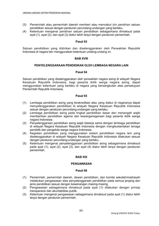 UNDANG-UNDANG SISTEM PENDIDIKAN NASIONAL



(3)   Pemerintah atau pemerintah daerah memberi atau mencabut izin pendirian satuan
      pendidikan sesuai dengan peraturan perundang-undangan yang berlaku.
(4)   Ketentuan mengenai pendirian satuan pendidikan sebagaimana dimaksud pada
      ayat (1), ayat (2), dan ayat (3) diatur lebih lanjut dengan peraturan pemerintah.

                                             Pasal 63

Satuan pendidikan yang didirikan dan diselenggarakan oleh Perwakilan Republik
Indonesia di negara lain menggunakan ketentuan undang-undang ini.

                                            BAB XVIII

         PENYELENGGARAAN PENDIDIKAN OLEH LEMBAGA NEGARA LAIN

                                             Pasal 64

Satuan pendidikan yang diselenggarakan oleh perwakilan negara asing di wilayah Negara
Kesatuan Republik Indonesia, bagi peserta didik warga negara asing, dapat
menggunakan ketentuan yang berlaku di negara yang bersangkutan atas persetujuan
Pemerintah Republik Indonesia.

                                             Pasal 65

(1)   Lembaga pendidikan asing yang terakreditasi atau yang diakui di negaranya dapat
      menyelenggarakan pendidikan di wilayah Negara Kesatuan Republik Indonesia
      sesuai dengan peraturan perundang-undangan yang berlaku.
(2)   Lembaga pendidikan asing pada tingkat pendidikan dasar dan menengah wajib
      memberikan pendidikan agama dan kewarganegaraan bagi peserta didik warga
      negara Indonesia.
(3)   Penyelenggaraan pendidikan asing wajib bekerja sama dengan lembaga pendidikan
      di wilayah Negara Kesatuan Republik Indonesia dengan mengikutsertakan tenaga
      pendidik dan pengelola warga negara Indonesia.
(4)   Kegiatan pendidikan yang menggunakan sistem pendidikan negara lain yang
      diselenggarakan di wilayah Negara Kesatuan Republik Indonesia dilakukan sesuai
      dengan peraturan perundang-undangan yang berlaku.
(5)   Ketentuan mengenai penyelenggaraan pendidikan asing sebagaimana dimaksud
      pada ayat (1), ayat (2), ayat (3), dan ayat (4) diatur lebih lanjut dengan peraturan
      pemerintah.

                                             BAB XIX

                                           PENGAWASAN

                                             Pasal 66

(1)   Pemerintah, pemerintah daerah, dewan pendidikan, dan komite sekolah/madrasah
      melakukan pengawasan atas penyelenggaraan pendidikan pada semua jenjang dan
      jenis pendidikan sesuai dengan kewenangan masing-masing.
(2)   Pengawasan sebagaimana dimaksud pada ayat (1) dilakukan dengan prinsip
      transparansi dan akuntabilitas publik.
(3)   Ketentuan mengenai pengawasan sebagaimana dimaksud pada ayat (1) diatur lebih
      lanjut dengan peraturan pemerintah.



                                               20.
                                                                   Bidang DIKBUD KBRI Tokyo
 