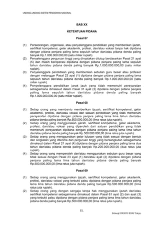 UNDANG-UNDANG SISTEM PENDIDIKAN NASIONAL



                                           BAB XX

                                    KETENTUAN PIDANA

                                           Pasal 67

(1)   Perseorangan, organisasi, atau penyelenggara pendidikan yang memberikan ijazah,
      sertifikat kompetensi, gelar akademik, profesi, dan/atau vokasi tanpa hak dipidana
      dengan pidana penjara paling lama sepuluh tahun dan/atau pidana denda paling
      banyak Rp.1.000.000.000,00 (satu miliar rupiah).
(2)   Penyelenggara perguruan tinggi yang dinyatakan ditutup berdasarkan Pasal 21 ayat
      (5) dan masih beroperasi dipidana dengan pidana penjara paling lama sepuluh
      tahun dan/atau pidana denda paling banyak Rp.1.000.000.000,00 (satu miliar
      rupiah).
(3)   Penyelenggara pendidikan yang memberikan sebutan guru besar atau profesor
      dengan melanggar Pasal 23 ayat (1) dipidana dengan pidana penjara paling lama
      sepuluh tahun dan/atau pidana denda paling banyak Rp.1.000.000.000,00 (satu
      miliar rupiah).
(4)   Penyelenggara pendidikan jarak jauh yang tidak memenuhi persyaratan
      sebagaimana dimaksud dalam Pasal 31 ayat (3) dipidana dengan pidana penjara
      paling lama sepuluh tahun dan/atau pidana denda paling banyak
      Rp.1.000.000.000,00 (satu miliar rupiah).

                                           Pasal 68

(1)   Setiap orang yang membantu memberikan ijazah, sertifikat kompetensi, gelar
      akademik, profesi, dan/atau vokasi dari satuan pendidikan yang tidak memenuhi
      persyaratan dipidana dengan pidana penjara paling lama lima tahun dan/atau
      pidana denda paling banyak Rp.500.000.000,00 (lima ratus juta rupiah).
(2)   Setiap orang yang menggunakan ijazah, sertifikat kompetensi, gelar akademik,
      profesi, dan/atau vokasi yang diperoleh dari satuan pendidikan yang tidak
      memenuhi persyaratan dipidana dengan pidana penjara paling lama lima tahun
      dan/atau pidana denda paling banyak Rp.500.000.000,00 (lima ratus juta rupiah).
(3)   Setiap orang yang menggunakan gelar lulusan yang tidak sesuai dengan bentuk
      dan singkatan yang diterima dari perguruan tinggi yang bersangkutan sebagaimana
      dimaksud dalam Pasal 21 ayat (4) dipidana dengan pidana penjara paling lama dua
      tahun dan/atau pidana denda paling banyak Rp.200.000.000,00 (dua ratus juta
      rupiah).
(4)   Setiap orang yang memperoleh dan/atau menggunakan sebutan guru besar yang
      tidak sesuai dengan Pasal 23 ayat (1) dan/atau ayat (2) dipidana dengan pidana
      penjara paling lama lima tahun dan/atau pidana denda paling banyak
      Rp.500.000.000,00 (lima ratus juta rupiah).

                                           Pasal 69

(1)   Setiap orang yang menggunakan ijazah, sertifikat kompetensi, gelar akademik,
      profesi, dan/atau vokasi yang terbukti palsu dipidana dengan pidana penjara paling
      lama lima tahun dan/atau pidana denda paling banyak Rp.500.000.000,00 (lima
      ratus juta rupiah).
(2)   Setiap orang yang dengan sengaja tanpa hak menggunakan ijazah dan/atau
      sertifikat kompetensi sebagaimana dimaksud dalam Pasal 61 ayat (2) dan ayat (3)
      yang terbukti palsu dipidana dengan pidana penjara paling lama lima tahun dan/atau
      pidana denda paling banyak Rp.500.000.000,00 (lima ratus juta rupiah).


                                             21.
                                                                  Bidang DIKBUD KBRI Tokyo
 