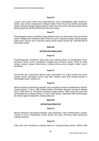 UNDANG-UNDANG SISTEM PENDIDIKAN NASIONAL




                                           Pasal 70

Lulusan yang karya ilmiah yang digunakannya untuk mendapatkan gelar akademik,
profesi, atau vokasi sebagaimana dimaksud dalam Pasal 25 ayat (2) terbukti merupakan
jiplakan dipidana dengan pidana penjara paling lama dua tahun dan/atau pidana denda
paling banyak Rp.200.000.000,00 (dua ratus juta rupiah).

                                           Pasal 71

Penyelenggara satuan pendidikan yang didirikan tanpa izin Pemerintah atau pemerintah
daerah sebagaimana dimaksud dalam Pasal 62 ayat (1) dipidana dengan pidana penjara
paling lama sepuluh tahun dan/atau pidana denda paling banyak Rp.1.000.000.000,00
(satu miliar rupiah).

                                           BAB XXI

                                  KETENTUAN PERALIHAN

                                           Pasal 72

Penyelenggaraan pendidikan yang pada saat undang-undang ini diundangkan belum
berbentuk badan hukum pendidikan sebagaimana dimaksud dalam Pasal 53 tetap
berlaku sampai dengan terbentuknya undang-undang yang mengatur badan hukum
pendidikan.

                                           Pasal 73

Pemerintah atau pemerintah daerah wajib memberikan izin paling lambat dua tahun
kepada satuan pendidikan formal yang telah berjalan pada saat undang-undang ini
diundangkan belum memiliki izin.

                                           Pasal 74

Semua peraturan perundang-undangan yang merupakan peraturan pelaksanaan Undang-
Undang Nomor 2 Tahun 1989 tentang Sistem Pendidikan Nasional (Lembaran Negara
Tahun 1989 Nomor 6, Tambahan Lembaran Negara Nomor 3390) yang ada pada saat
diundangkannya undang-undang ini masih tetap berlaku sepanjang tidak bertentangan
dan belum diganti berdasarkan undang-undang ini.

                                           BAB XXII

                                   KETENTUAN PENUTUP

                                           Pasal 75

Semua peraturan perundang-undangan yang diperlukan untuk melaksanakan undang-
undang ini harus diselesaikan paling lambat dua tahun terhitung sejak berlakunya
undang-undang ini.

                                           Pasal 76

Pada saat mulai berlakunya undang-undang ini, Undang-Undang Nomor 48/Prp./1960


                                             22.
                                                               Bidang DIKBUD KBRI Tokyo
 
