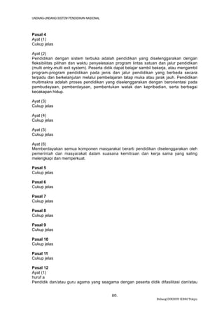 UNDANG-UNDANG SISTEM PENDIDIKAN NASIONAL



Pasal 4
Ayat (1)
Cukup jelas

Ayat (2)
Pendidikan dengan sistem terbuka adalah pendidikan yang diselenggarakan dengan
fleksibilitas pilihan dan waktu penyelesaian program lintas satuan dan jalur pendidikan
(multi entry-multi exit system). Peserta didik dapat belajar sambil bekerja, atau mengambil
program-program pendidikan pada jenis dan jalur pendidikan yang berbeda secara
terpadu dan berkelanjutan melalui pembelajaran tatap muka atau jarak jauh. Pendidikan
multimakna adalah proses pendidikan yang diselenggarakan dengan berorientasi pada
pembudayaan, pemberdayaan, pembentukan watak dan kepribadian, serta berbagai
kecakapan hidup.

Ayat (3)
Cukup jelas

Ayat (4)
Cukup jelas

Ayat (5)
Cukup jelas

Ayat (6)
Memberdayakan semua komponen masyarakat berarti pendidikan diselenggarakan oleh
pemerintah dan masyarakat dalam suasana kemitraan dan kerja sama yang saling
melengkapi dan memperkuat.

Pasal 5
Cukup jelas

Pasal 6
Cukup jelas

Pasal 7
Cukup jelas

Pasal 8
Cukup jelas

Pasal 9
Cukup jelas

Pasal 10
Cukup jelas

Pasal 11
Cukup jelas

Pasal 12
Ayat (1)
huruf a
Pendidik dan/atau guru agama yang seagama dengan peserta didik difasilitasi dan/atau


                                           26.
                                                                    Bidang DIKBUD KBRI Tokyo
 