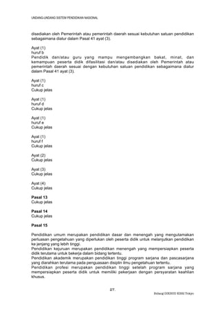 UNDANG-UNDANG SISTEM PENDIDIKAN NASIONAL



disediakan oleh Pemerintah atau pemerintah daerah sesuai kebutuhan satuan pendidikan
sebagaimana diatur dalam Pasal 41 ayat (3).

Ayat (1)
huruf b
Pendidik dan/atau guru yang mampu mengembangkan bakat, minat, dan
kemampuan peserta didik difasilitasi dan/atau disediakan oleh Pemerintah atau
pemerintah daerah sesuai dengan kebutuhan satuan pendidikan sebagaimana diatur
dalam Pasal 41 ayat (3).

Ayat (1)
huruf c
Cukup jelas

Ayat (1)
huruf d
Cukup jelas

Ayat (1)
huruf e
Cukup jelas

Ayat (1)
huruf f
Cukup jelas

Ayat (2)
Cukup jelas

Ayat (3)
Cukup jelas

Ayat (4)
Cukup jelas

Pasal 13
Cukup jelas

Pasal 14
Cukup jelas

Pasal 15

Pendidikan umum merupakan pendidikan dasar dan menengah yang mengutamakan
perluasan pengetahuan yang diperlukan oleh peserta didik untuk melanjutkan pendidikan
ke jenjang yang lebih tinggi.
Pendidikan kejuruan merupakan pendidikan menengah yang mempersiapkan peserta
didik terutama untuk bekerja dalam bidang tertentu.
Pendidikan akademik merupakan pendidikan tinggi program sarjana dan pascasarjana
yang diarahkan terutama pada penguasaan disiplin ilmu pengetahuan tertentu.
Pendidikan profesi merupakan pendidikan tinggi setelah program sarjana yang
mempersiapkan peserta didik untuk memiliki pekerjaan dengan persyaratan keahlian
khusus.


                                           27.
                                                                Bidang DIKBUD KBRI Tokyo
 