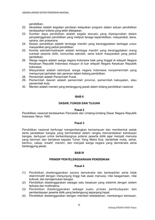UNDANG-UNDANG SISTEM PENDIDIKAN NASIONAL



      pendidikan.
22.   Akreditasi adalah kegiatan penilaian kelayakan program dalam satuan pendidikan
      berdasarkan kriteria yang telah ditetapkan.
23.   Sumber daya pendidikan adalah segala sesuatu yang dipergunakan dalam
      penyelenggaraan pendidikan yang meliputi tenaga kependidikan, masyarakat, dana,
      sarana, dan prasarana.
24.   Dewan pendidikan adalah lembaga mandiri yang beranggotakan berbagai unsur
      masyarakat yang peduli pendidikan.
25.   Komite sekolah/madrasah adalah lembaga mandiri yang beranggotakan orang
      tua/wali peserta didik, komunitas sekolah, serta tokoh masyarakat yang peduli
      pendidikan.
26.   Warga negara adalah warga negara Indonesia baik yang tinggal di wilayah Negara
      Kesatuan Republik Indonesia maupun di luar wilayah Negara Kesatuan Republik
      Indonesia.
27.   Masyarakat adalah kelompok warga negara Indonesia nonpemerintah yang
      mempunyai perhatian dan peranan dalam bidang pendidikan.
28.   Pemerintah adalah Pemerintah Pusat.
29.   Pemerintah daerah adalah pemerintah provinsi, pemerintah kabupaten, atau
      pemerintah kota.
30.   Menteri adalah menteri yang bertanggung jawab dalam bidang pendidikan nasional.


                                           BAB II

                               DASAR, FUNGSI DAN TUJUAN

                                      Pasal 2
Pendidikan nasional berdasarkan Pancasila dan Undang-Undang Dasar Negara Republik
Indonesia Tahun 1945.

                                           Pasal 3

Pendidikan nasional berfungsi mengembangkan kemampuan dan membentuk watak
serta peradaban bangsa yang bermartabat dalam rangka mencerdaskan kehidupan
bangsa, bertujuan untuk berkembangnya potensi peserta didik agar menjadi manusia
yang beriman dan bertakwa kepada Tuhan Yang Maha Esa, berakhlak mulia, sehat,
berilmu, cakap, kreatif, mandiri, dan menjadi warga negara yang demokratis serta
bertanggung jawab.

                                           BAB III

                       PRINSIP PENYELENGGARAAN PENDIDIKAN

                                           Pasal 4

(1)   Pendidikan diselenggarakan secara demokratis dan berkeadilan serta tidak
      diskriminatif dengan menjunjung tinggi hak asasi manusia, nilai keagamaan, nilai
      kultural, dan kemajemukan bangsa.
(2)   Pendidikan diselenggarakan sebagai satu kesatuan yang sistemik dengan sistem
      terbuka dan multimakna.
(3)   Pendidikan diselenggarakan sebagai suatu proses pembudayaan dan
      pemberdayaan peserta didik yang berlangsung sepanjang hayat.
(4)   Pendidikan diselenggarakan dengan memberi keteladanan, membangun kemauan,


                                             3.
                                                                Bidang DIKBUD KBRI Tokyo
 