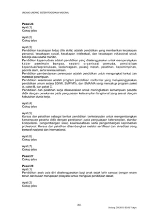 UNDANG-UNDANG SISTEM PENDIDIKAN NASIONAL



Pasal 26
Ayat (1)
Cukup jelas

Ayat (2)
Cukup jelas

Ayat (3)
Pendidikan kecakapan hidup (life skills) adalah pendidikan yang memberikan kecakapan
personal, kecakapan sosial, kecakapan intelektual, dan kecakapan vokasional untuk
bekerja atau usaha mandiri.
Pendidikan kepemudaan adalah pendidikan yang diselenggarakan untuk mempersiapkan
kader     pemimpin       bangsa,    seperti     organisasi    pemuda,    pendidikan
kepanduan/kepramukaan, keolahragaan, palang merah, pelatihan, kepemimpinan,
pecinta alam, serta kewirausahaan.
Pendidikan pemberdayaan perempuan adalah pendidikan untuk mengangkat harkat dan
martabat perempuan.
Pendidikan kesetaraan adalah program pendidikan nonformal yang menyelenggarakan
pendidikan umum setara SD/MI, SMP/MTs, dan SMA/MA yang mencakup program paket
A, paket B, dan paket C.
Pendidikan dan pelatihan kerja dilaksanakan untuk meningkatkan kemampuan peserta
didik dengan penekanan pada penguasaan keterampilan fungsional yang sesuai dengan
kebutuhan dunia kerja.

Ayat (4)
Cukup jelas

Ayat (5)
Kursus dan pelatihan sebagai bentuk pendidikan berkelanjutan untuk mengembangkan
kemampuan peserta didik dengan penekanan pada penguasaan keterampilan, standar
kompetensi, pengembangan sikap kewirausahaan serta pengembangan kepribadian
profesional. Kursus dan pelatihan dikembangkan melalui sertifikasi dan akreditasi yang
bertaraf nasional dan internasional.

Ayat (6)
Cukup jelas

Ayat (7)
Cukup jelas

Pasal 27
Cukup jelas

Pasal 28
Ayat (1)
Pendidikan anak usia dini diselenggarakan bagi anak sejak lahir sampai dengan enam
tahun dan bukan merupakan prasyarat untuk mengikuti pendidikan dasar.

Ayat (2)
Cukup jelas




                                           30.
                                                                Bidang DIKBUD KBRI Tokyo
 