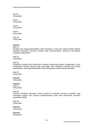 UNDANG-UNDANG SISTEM PENDIDIKAN NASIONAL



huruf b
Cukup jelas

huruf c
Cukup jelas

huruf d
Cukup jelas

huruf e
Cukup jelas

Ayat (2)
Cukup jelas


Pasal 41
Ayat (1)
Pendidik dan tenaga kependidikan dapat bertugas di mana pun dalam wilayah Negara
Kesatuan Republik Indonesia dengan tetap memperhatikan peraturan perundang-
undangan yang berlaku.

Ayat (2)
Cukup jelas

Ayat (3)
Pemberian fasilitas oleh Pemerintah dan/atau pemerintah daerah dimaksudkan untuk
menghindari adanya daerah yang kekurangan atau kelebihan pendidik dan tenaga
kependidikan, serta juga dimaksudkan untuk peningkatan kualitas satuan pendidikan.

Ayat (4)
Cukup jelas

Pasal 42
Cukup jelas

Pasal 43
Ayat (1)
Cukup jelas

Ayat (2)
Program sertifikasi bertujuan untuk memenuhi kualifikasi minimum pendidik yang
merupakan bagian dari program pengembangan karier oleh Pemerintah dan/atau
pemerintah daerah.

Ayat (3)
Cukup jelas

Pasal 44
Cukup jelas

Pasal 45
Cukup jelas


                                           34.
                                                             Bidang DIKBUD KBRI Tokyo
 