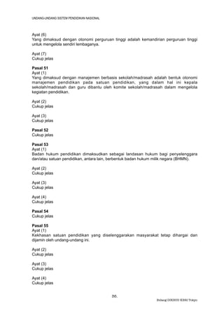 UNDANG-UNDANG SISTEM PENDIDIKAN NASIONAL



Ayat (6)
Yang dimaksud dengan otonomi perguruan tinggi adalah kemandirian perguruan tinggi
untuk mengelola sendiri lembaganya.

Ayat (7)
Cukup jelas

Pasal 51
Ayat (1)
Yang dimaksud dengan manajemen berbasis sekolah/madrasah adalah bentuk otonomi
manajemen pendidikan pada satuan pendidikan, yang dalam hal ini kepala
sekolah/madrasah dan guru dibantu oleh komite sekolah/madrasah dalam mengelola
kegiatan pendidikan.

Ayat (2)
Cukup jelas

Ayat (3)
Cukup jelas

Pasal 52
Cukup jelas

Pasal 53
Ayat (1)
Badan hukum pendidikan dimaksudkan sebagai landasan hukum bagi penyelenggara
dan/atau satuan pendidikan, antara lain, berbentuk badan hukum milik negara (BHMN).

Ayat (2)
Cukup jelas

Ayat (3)
Cukup jelas

Ayat (4)
Cukup jelas

Pasal 54
Cukup jelas

Pasal 55
Ayat (1)
Kekhasan satuan pendidikan yang diselenggarakan masyarakat tetap dihargai dan
dijamin oleh undang-undang ini.

Ayat (2)
Cukup jelas

Ayat (3)
Cukup jelas

Ayat (4)
Cukup jelas


                                           36.
                                                              Bidang DIKBUD KBRI Tokyo
 