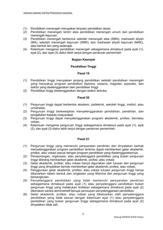 UNDANG-UNDANG SISTEM PENDIDIKAN NASIONAL




(1)   Pendidikan menengah merupakan lanjutan pendidikan dasar.
(2)   Pendidikan menengah terdiri atas pendidikan menengah umum dan pendidikan
      menengah kejuruan.
(3)   Pendidikan menengah berbentuk sekolah menengah atas (SMA), madrasah aliyah
      (MA), sekolah menengah kejuruan (SMK), dan madrasah aliyah kejuruan (MAK),
      atau bentuk lain yang sederajat.
(4)   Ketentuan mengenai pendidikan menengah sebagaimana dimaksud pada ayat (1),
      ayat (2), dan ayat (3) diatur lebih lanjut dengan peraturan pemerintah.

                                       Bagian Keempat

                                      Pendidikan Tinggi

                                           Pasal 19

(1)   Pendidikan tinggi merupakan jenjang pendidikan setelah pendidikan menengah
      yang mencakup program pendidikan diploma, sarjana, magister, spesialis, dan
      doktor yang diselenggarakan oleh pendidikan tinggi.
(2)   Pendidikan tinggi diselenggarakan dengan sistem terbuka.

                                           Pasal 20

(1)   Perguruan tinggi dapat berbentuk akademi, politeknik, sekolah tinggi, institut, atau
      universitas.
(2)   Perguruan tinggi berkewajiban menyelenggarakan pendidikan, penelitian, dan
      pengabdian kepada masyarakat.
(3)   Perguruan tinggi dapat menyelenggarakan program akademik, profesi, dan/atau
      vokasi.
(4)   Ketentuan mengenai perguruan tinggi sebagaimana dimaksud pada ayat (1), ayat
      (2), dan ayat (3) diatur lebih lanjut dengan peraturan pemerintah.


                                           Pasal 21

(1)   Perguruan tinggi yang memenuhi persyaratan pendirian dan dinyatakan berhak
      menyelenggarakan program pendidikan tertentu dapat memberikan gelar akademik,
      profesi, atau vokasi sesuai dengan program pendidikan yang diselenggarakannya.
(2)   Perseorangan, organisasi, atau penyelenggara pendidikan yang bukan perguruan
      tinggi dilarang memberikan gelar akademik, profesi, atau vokasi.
(3)   Gelar akademik, profesi, atau vokasi hanya digunakan oleh lulusan dari perguruan
      tinggi yang dinyatakan berhak memberikan gelar akademik, profesi, atau vokasi.
(4)   Penggunaan gelar akademik, profesi, atau vokasi lulusan perguruan tinggi hanya
      dibenarkan dalam bentuk dan singkatan yang diterima dari perguruan tinggi yang
      bersangkutan.
(5)   Penyelenggara pendidikan yang tidak memenuhi persyaratan pendirian
      sebagaimana dimaksud pada ayat (1) atau penyelenggara pendidikan bukan
      perguruan tinggi yang melakukan tindakan sebagaimana dimaksud pada ayat (2)
      dikenakan sanksi administratif berupa penutupan penyelenggaraan pendidikan.
(6)   Gelar akademik, profesi, atau vokasi yang dikeluarkan oleh penyelenggara
      pendidikan yang tidak sesuai dengan ketentuan ayat (1) atau penyelenggara
      pendidikan yang bukan perguruan tinggi sebagaimana dimaksud pada ayat (2)
      dinyatakan tidak sah.


                                              7.
                                                                   Bidang DIKBUD KBRI Tokyo
 