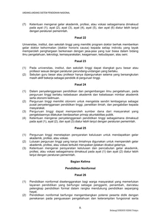 UNDANG-UNDANG SISTEM PENDIDIKAN NASIONAL



(7)   Ketentuan mengenai gelar akademik, profesi, atau vokasi sebagaimana dimaksud
      pada ayat (1), ayat (2), ayat (3), ayat (4), ayat (5), dan ayat (6) diatur lebih lanjut
      dengan peraturan pemerintah.

                                             Pasal 22

Universitas, institut, dan sekolah tinggi yang memiliki program doktor berhak memberikan
gelar doktor kehormatan (doktor honoris causa) kepada setiap individu yang layak
memperoleh penghargaan berkenaan dengan jasa-jasa yang luar biasa dalam bidang
ilmu pengetahuan, teknologi, kemasyarakatan, keagamaan, kebudayaan, atau seni.

                                             Pasal 23

(1)   Pada universitas, institut, dan sekolah tinggi dapat diangkat guru besar atau
      profesor sesuai dengan peraturan perundang-undangan yang berlaku.
(2)   Sebutan guru besar atau profesor hanya dipergunakan selama yang bersangkutan
      masih aktif bekerja sebagai pendidik di perguruan tinggi.

                                             Pasal 24

(1)   Dalam penyelenggaraan pendidikan dan pengembangan ilmu pengetahuan, pada
      perguruan tinggi berlaku kebebasan akademik dan kebebasan mimbar akademik
      serta otonomi keilmuan.
(2)   Perguruan tinggi memiliki otonomi untuk mengelola sendiri lembaganya sebagai
      pusat penyelenggaraan pendidikan tinggi, penelitian ilmiah, dan pengabdian kepada
      masyarakat.
(3)   Perguruan tinggi dapat memperoleh sumber dana dari masyarakat yang
      pengelolaannya dilakukan berdasarkan prinsip akuntabilitas publik.
(4)   Ketentuan mengenai penyelenggaraan pendidikan tinggi sebagaimana dimaksud
      pada ayat (1), ayat (2), dan ayat (3) diatur lebih lanjut dengan peraturan pemerintah.

                                             Pasal 25

(1)   Perguruan tinggi menetapkan persyaratan kelulusan untuk mendapatkan gelar
      akademik, profesi, atau vokasi.
(2)   Lulusan perguruan tinggi yang karya ilmiahnya digunakan untuk memperoleh gelar
      akademik, profesi, atau vokasi terbukti merupakan jiplakan dicabut gelarnya.
(3)   Ketentuan mengenai persyaratan kelulusan dan pencabutan gelar akademik,
      profesi, atau vokasi sebagaimana dimaksud pada ayat (1) dan ayat (2) diatur lebih
      lanjut dengan peraturan pemerintah.

                                           Bagian Kelima

                                    Pendidikan Nonformal

                                             Pasal 26

(1)   Pendidikan nonformal diselenggarakan bagi warga masyarakat yang memerlukan
      layanan pendidikan yang berfungsi sebagai pengganti, penambah, dan/atau
      pelengkap pendidikan formal dalam rangka mendukung pendidikan sepanjang
      hayat.
(2)   Pendidikan nonformal berfungsi mengembangkan potensi peserta didik dengan
      penekanan pada penguasaan pengetahuan dan keterampilan fungsional serta


                                                8.
                                                                      Bidang DIKBUD KBRI Tokyo
 