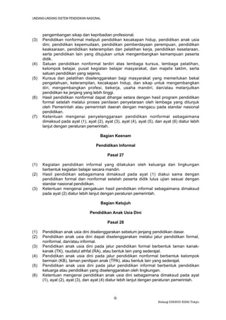 UNDANG-UNDANG SISTEM PENDIDIKAN NASIONAL



      pengembangan sikap dan kepribadian profesional.
(3)   Pendidikan nonformal meliputi pendidikan kecakapan hidup, pendidikan anak usia
      dini, pendidikan kepemudaan, pendidikan pemberdayaan perempuan, pendidikan
      keaksaraan, pendidikan keterampilan dan pelatihan kerja, pendidikan kesetaraan,
      serta pendidikan lain yang ditujukan untuk mengembangkan kemampuan peserta
      didik.
(4)   Satuan pendidikan nonformal terdiri atas lembaga kursus, lembaga pelatihan,
      kelompok belajar, pusat kegiatan belajar masyarakat, dan majelis taklim, serta
      satuan pendidikan yang sejenis.
(5)   Kursus dan pelatihan diselenggarakan bagi masyarakat yang memerlukan bekal
      pengetahuan, keterampilan, kecakapan hidup, dan sikap untuk mengembangkan
      diri, mengembangkan profesi, bekerja, usaha mandiri, dan/atau melanjutkan
      pendidikan ke jenjang yang lebih tinggi.
(6)   Hasil pendidikan nonformal dapat dihargai setara dengan hasil program pendidikan
      formal setelah melalui proses penilaian penyetaraan oleh lembaga yang ditunjuk
      oleh Pemerintah atau pemerintah daerah dengan mengacu pada standar nasional
      pendidikan.
(7)   Ketentuan mengenai penyelenggaraan pendidikan nonformal sebagaimana
      dimaksud pada ayat (1), ayat (2), ayat (3), ayat (4), ayat (5), dan ayat (6) diatur lebih
      lanjut dengan peraturan pemerintah.

                                       Bagian Keenam

                                     Pendidikan Informal

                                           Pasal 27

(1)   Kegiatan pendidikan informal yang dilakukan oleh keluarga dan lingkungan
      berbentuk kegiatan belajar secara mandiri.
(2)   Hasil pendidikan sebagaimana dimaksud pada ayat (1) diakui sama dengan
      pendidikan formal dan nonformal setelah peserta didik lulus ujian sesuai dengan
      standar nasional pendidikan.
(3)   Ketentuan mengenai pengakuan hasil pendidikan informal sebagaimana dimaksud
      pada ayat (2) diatur lebih lanjut dengan peraturan pemerintah.

                                       Bagian Ketujuh

                                 Pendidikan Anak Usia Dini

                                           Pasal 28

(1)   Pendidikan anak usia dini diselenggarakan sebelum jenjang pendidikan dasar.
(2)   Pendidikan anak usia dini dapat diselenggarakan melalui jalur pendidikan formal,
      nonformal, dan/atau informal.
(3)   Pendidikan anak usia dini pada jalur pendidikan formal berbentuk taman kanak-
      kanak (TK), raudatul athfal (RA), atau bentuk lain yang sederajat.
(4)   Pendidikan anak usia dini pada jalur pendidikan nonformal berbentuk kelompok
      bermain (KB), taman penitipan anak (TPA), atau bentuk lain yang sederajat.
(5)   Pendidikan anak usia dini pada jalur pendidikan informal berbentuk pendidikan
      keluarga atau pendidikan yang diselenggarakan oleh lingkungan.
(6)   Ketentuan mengenai pendidikan anak usia dini sebagaimana dimaksud pada ayat
      (1), ayat (2), ayat (3), dan ayat (4) diatur lebih lanjut dengan peraturan pemerintah.



                                              9.
                                                                       Bidang DIKBUD KBRI Tokyo
 