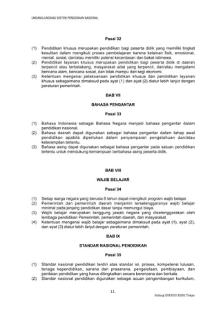 UNDANG-UNDANG SISTEM PENDIDIKAN NASIONAL




                                           Pasal 32

(1)   Pendidikan khusus merupakan pendidikan bagi peserta didik yang memiliki tingkat
      kesulitan dalam mengikuti proses pembelajaran karena kelainan fisik, emosional,
      mental, sosial, dan/atau memiliki potensi kecerdasan dan bakat istimewa.
(2)   Pendidikan layanan khusus merupakan pendidikan bagi peserta didik di daerah
      terpencil atau terbelakang, masyarakat adat yang terpencil, dan/atau mengalami
      bencana alam, bencana sosial, dan tidak mampu dari segi ekonomi.
(3)   Ketentuan mengenai pelaksanaan pendidikan khusus dan pendidikan layanan
      khusus sebagaimana dimaksud pada ayat (1) dan ayat (2) diatur lebih lanjut dengan
      peraturan pemerintah.

                                           BAB VII

                                   BAHASA PENGANTAR

                                           Pasal 33

(1)   Bahasa Indonesia sebagai Bahasa Negara menjadi bahasa pengantar dalam
      pendidikan nasional.
(2)   Bahasa daerah dapat digunakan sebagai bahasa pengantar dalam tahap awal
      pendidikan apabila diperlukan dalam penyampaian pengetahuan dan/atau
      keterampilan tertentu.
(3)   Bahasa asing dapat digunakan sebagai bahasa pengantar pada satuan pendidikan
      tertentu untuk mendukung kemampuan berbahasa asing peserta didik.



                                           BAB VIII

                                       WAJIB BELAJAR

                                           Pasal 34

(1)   Setiap warga negara yang berusia 6 tahun dapat mengikuti program wajib belajar.
(2)   Pemerintah dan pemerintah daerah menjamin terselenggaranya wajib belajar
      minimal pada jenjang pendidikan dasar tanpa memungut biaya.
(3)   Wajib belajar merupakan tanggung jawab negara yang diselenggarakan oleh
      lembaga pendidikan Pemerintah, pemerintah daerah, dan masyarakat.
(4)   Ketentuan mengenai wajib belajar sebagaimana dimaksud pada ayat (1), ayat (2),
      dan ayat (3) diatur lebih lanjut dengan peraturan pemerintah.

                                           BAB IX

                            STANDAR NASIONAL PENDIDIKAN

                                           Pasal 35

(1)   Standar nasional pendidikan terdiri atas standar isi, proses, kompetensi lulusan,
      tenaga kependidikan, sarana dan prasarana, pengelolaan, pembiayaan, dan
      penilaian pendidikan yang harus ditingkatkan secara berencana dan berkala.
(2)   Standar nasional pendidikan digunakan sebagai acuan pengembangan kurikulum,


                                             11.
                                                                 Bidang DIKBUD KBRI Tokyo
 