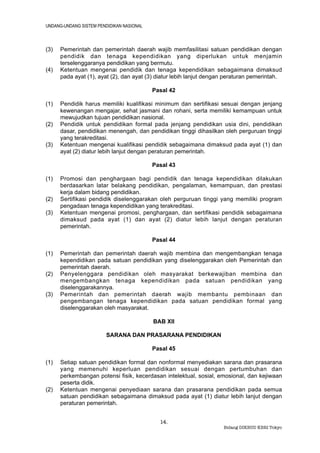 UNDANG-UNDANG SISTEM PENDIDIKAN NASIONAL



(3)   Pemerintah dan pemerintah daerah wajib memfasilitasi satuan pendidikan dengan
      pendidik dan tenaga kependidikan yang diperlukan untuk menjamin
      terselenggaranya pendidikan yang bermutu.
(4)   Ketentuan mengenai pendidik dan tenaga kependidikan sebagaimana dimaksud
      pada ayat (1), ayat (2), dan ayat (3) diatur lebih lanjut dengan peraturan pemerintah.

                                           Pasal 42

(1)   Pendidik harus memiliki kualifikasi minimum dan sertifikasi sesuai dengan jenjang
      kewenangan mengajar, sehat jasmani dan rohani, serta memiliki kemampuan untuk
      mewujudkan tujuan pendidikan nasional.
(2)   Pendidik untuk pendidikan formal pada jenjang pendidikan usia dini, pendidikan
      dasar, pendidikan menengah, dan pendidikan tinggi dihasilkan oleh perguruan tinggi
      yang terakreditasi.
(3)   Ketentuan mengenai kualifikasi pendidik sebagaimana dimaksud pada ayat (1) dan
      ayat (2) diatur lebih lanjut dengan peraturan pemerintah.

                                           Pasal 43

(1)   Promosi dan penghargaan bagi pendidik dan tenaga kependidikan dilakukan
      berdasarkan latar belakang pendidikan, pengalaman, kemampuan, dan prestasi
      kerja dalam bidang pendidikan.
(2)   Sertifikasi pendidik diselenggarakan oleh perguruan tinggi yang memiliki program
      pengadaan tenaga kependidikan yang terakreditasi.
(3)   Ketentuan mengenai promosi, penghargaan, dan sertifikasi pendidik sebagaimana
      dimaksud pada ayat (1) dan ayat (2) diatur lebih lanjut dengan peraturan
      pemerintah.

                                           Pasal 44

(1)   Pemerintah dan pemerintah daerah wajib membina dan mengembangkan tenaga
      kependidikan pada satuan pendidikan yang diselenggarakan oleh Pemerintah dan
      pemerintah daerah.
(2)   Penyelenggara pendidikan oleh masyarakat berkewajiban membina dan
      mengembangkan tenaga kependidikan pada satuan pendidikan yang
      diselenggarakannya.
(3)   Pemerintah dan pemerintah daerah wajib membantu pembinaan dan
      pengembangan tenaga kependidikan pada satuan pendidikan formal yang
      diselenggarakan oleh masyarakat.

                                           BAB XII

                         SARANA DAN PRASARANA PENDIDIKAN

                                           Pasal 45

(1)   Setiap satuan pendidikan formal dan nonformal menyediakan sarana dan prasarana
      yang memenuhi keperluan pendidikan sesuai dengan pertumbuhan dan
      perkembangan potensi fisik, kecerdasan intelektual, sosial, emosional, dan kejiwaan
      peserta didik.
(2)   Ketentuan mengenai penyediaan sarana dan prasarana pendidikan pada semua
      satuan pendidikan sebagaimana dimaksud pada ayat (1) diatur lebih lanjut dengan
      peraturan pemerintah.


                                             14.
                                                                     Bidang DIKBUD KBRI Tokyo
 