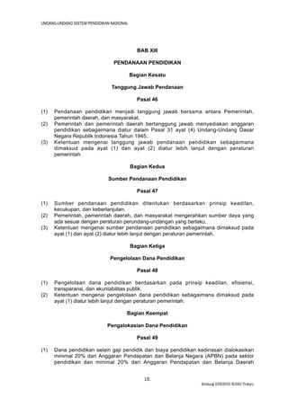 UNDANG-UNDANG SISTEM PENDIDIKAN NASIONAL




                                             BAB XIII

                                 PENDANAAN PENDIDIKAN

                                           Bagian Kesatu

                                Tanggung Jawab Pendanaan

                                             Pasal 46

(1)   Pendanaan pendidikan menjadi tanggung jawab bersama antara Pemerintah,
      pemerintah daerah, dan masyarakat.
(2)   Pemerintah dan pemerintah daerah bertanggung jawab menyediakan anggaran
      pendidikan sebagaimana diatur dalam Pasal 31 ayat (4) Undang-Undang Dasar
      Negara Republik Indonesia Tahun 1945.
(3)   Ketentuan mengenai tanggung jawab pendanaan pendidikan sebagaimana
      dimaksud pada ayat (1) dan ayat (2) diatur lebih lanjut dengan peraturan
      pemerintah.

                                           Bagian Kedua

                              Sumber Pendanaan Pendidikan

                                             Pasal 47

(1)   Sumber pendanaan pendidikan ditentukan berdasarkan prinsip keadilan,
      kecukupan, dan keberlanjutan.
(2)   Pemerintah, pemerintah daerah, dan masyarakat mengerahkan sumber daya yang
      ada sesuai dengan peraturan perundang-undangan yang berlaku.
(3)   Ketentuan mengenai sumber pendanaan pendidikan sebagaimana dimaksud pada
      ayat (1) dan ayat (2) diatur lebih lanjut dengan peraturan pemerintah.

                                           Bagian Ketiga

                               Pengelolaan Dana Pendidikan

                                             Pasal 48

(1)   Pengelolaan dana pendidikan berdasarkan pada prinsip keadilan, efisiensi,
      transparansi, dan akuntabilitas publik.
(2)   Ketentuan mengenai pengelolaan dana pendidikan sebagaimana dimaksud pada
      ayat (1) diatur lebih lanjut dengan peraturan pemerintah.

                                       Bagian Keempat

                              Pengalokasian Dana Pendidikan

                                             Pasal 49

(1)   Dana pendidikan selain gaji pendidik dan biaya pendidikan kedinasan dialokasikan
      minimal 20% dari Anggaran Pendapatan dan Belanja Negara (APBN) pada sektor
      pendidikan dan minimal 20% dari Anggaran Pendapatan dan Belanja Daerah


                                                15.
                                                                Bidang DIKBUD KBRI Tokyo
 