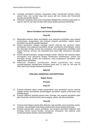 UNDANG-UNDANG SISTEM PENDIDIKAN NASIONAL



(4)   Lembaga pendidikan berbasis masyarakat dapat memperoleh bantuan teknis,
      subsidi dana, dan sumber daya lain secara adil dan merata dari Pemerintah
      dan/atau pemerintah daerah.
(5)   Ketentuan mengenai peran serta masyarakat sebagaimana dimaksud pada ayat (1),
      ayat (2), ayat (3), dan ayat (4) diatur lebih lanjut dengan peraturan pemerintah.


                                           Bagian Ketiga

                    Dewan Pendidikan dan Komite Sekolah/Madrasah

                                             Pasal 56

(1)   Masyarakat berperan dalam peningkatan mutu pelayanan pendidikan yang meliputi
      perencanaan, pengawasan, dan evaluasi program pendidikan melalui dewan
      pendidikan dan komite sekolah/madrasah.
(2)   Dewan pendidikan sebagai lembaga mandiri dibentuk dan berperan dalam
      peningkatan mutu pelayanan pendidikan dengan memberikan pertimbangan, arahan
      dan dukungan tenaga, sarana dan prasarana, serta pengawasan pendidikan pada
      tingkat nasional, provinsi, dan kabupaten/kota yang tidak mempunyai hubungan
      hirarkis.
(3)   Komite sekolah/madrasah, sebagai lembaga mandiri, dibentuk dan berperan dalam
      peningkatan mutu pelayanan dengan memberikan pertimbangan, arahan dan
      dukungan tenaga, sarana dan prasarana, serta pengawasan pendidikan pada
      tingkat satuan pendidikan.
(4)   Ketentuan mengenai pembentukan dewan pendidikan dan komite
      sekolah/madrasah sebagaimana dimaksud pada ayat (1), ayat (2), dan ayat (3)
      diatur lebih lanjut dengan peraturan pemerintah.

                                             BAB XVI

                       EVALUASI, AKREDITASI, DAN SERTIFIKASI

                                           Bagian Kesatu

                                             Evaluasi

                                             Pasal 57

(1)   Evaluasi dilakukan dalam rangka pengendalian mutu pendidikan secara nasional
      sebagai bentuk akuntabilitas penyelenggara pendidikan kepada pihak-pihak yang
      berkepentingan.
(2)   Evaluasi dilakukan terhadap peserta didik, lembaga, dan program pendidikan pada
      jalur formal dan nonformal untuk semua jenjang, satuan, dan jenis pendidikan.

                                             Pasal 58

(1)   Evaluasi hasil belajar peserta didik dilakukan oleh pendidik untuk memantau proses,
      kemajuan, dan perbaikan hasil belajar peserta didik secara berkesinambungan.
(2)   Evaluasi peserta didik, satuan pendidikan, dan program pendidikan dilakukan oleh
      lembaga mandiri secara berkala, menyeluruh, transparan, dan sistemik untuk
      menilai pencapaian standar nasional pendidikan.



                                                18.
                                                                   Bidang DIKBUD KBRI Tokyo
 