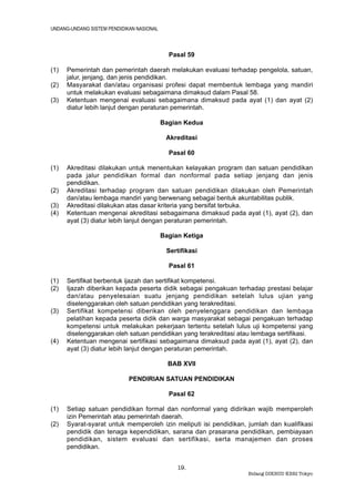 UNDANG-UNDANG SISTEM PENDIDIKAN NASIONAL



                                             Pasal 59

(1)   Pemerintah dan pemerintah daerah melakukan evaluasi terhadap pengelola, satuan,
      jalur, jenjang, dan jenis pendidikan.
(2)   Masyarakat dan/atau organisasi profesi dapat membentuk lembaga yang mandiri
      untuk melakukan evaluasi sebagaimana dimaksud dalam Pasal 58.
(3)   Ketentuan mengenai evaluasi sebagaimana dimaksud pada ayat (1) dan ayat (2)
      diatur lebih lanjut dengan peraturan pemerintah.

                                           Bagian Kedua

                                            Akreditasi

                                             Pasal 60

(1)   Akreditasi dilakukan untuk menentukan kelayakan program dan satuan pendidikan
      pada jalur pendidikan formal dan nonformal pada setiap jenjang dan jenis
      pendidikan.
(2)   Akreditasi terhadap program dan satuan pendidikan dilakukan oleh Pemerintah
      dan/atau lembaga mandiri yang berwenang sebagai bentuk akuntabilitas publik.
(3)   Akreditasi dilakukan atas dasar kriteria yang bersifat terbuka.
(4)   Ketentuan mengenai akreditasi sebagaimana dimaksud pada ayat (1), ayat (2), dan
      ayat (3) diatur lebih lanjut dengan peraturan pemerintah.

                                           Bagian Ketiga

                                            Sertifikasi

                                             Pasal 61

(1)   Sertifikat berbentuk ijazah dan sertifikat kompetensi.
(2)   Ijazah diberikan kepada peserta didik sebagai pengakuan terhadap prestasi belajar
      dan/atau penyelesaian suatu jenjang pendidikan setelah lulus ujian yang
      diselenggarakan oleh satuan pendidikan yang terakreditasi.
(3)   Sertifikat kompetensi diberikan oleh penyelenggara pendidikan dan lembaga
      pelatihan kepada peserta didik dan warga masyarakat sebagai pengakuan terhadap
      kompetensi untuk melakukan pekerjaan tertentu setelah lulus uji kompetensi yang
      diselenggarakan oleh satuan pendidikan yang terakreditasi atau lembaga sertifikasi.
(4)   Ketentuan mengenai sertifikasi sebagaimana dimaksud pada ayat (1), ayat (2), dan
      ayat (3) diatur lebih lanjut dengan peraturan pemerintah.

                                             BAB XVII

                             PENDIRIAN SATUAN PENDIDIKAN

                                             Pasal 62

(1)   Setiap satuan pendidikan formal dan nonformal yang didirikan wajib memperoleh
      izin Pemerintah atau pemerintah daerah.
(2)   Syarat-syarat untuk memperoleh izin meliputi isi pendidikan, jumlah dan kualifikasi
      pendidik dan tenaga kependidikan, sarana dan prasarana pendidikan, pembiayaan
      pendidikan, sistem evaluasi dan sertifikasi, serta manajemen dan proses
      pendidikan.


                                                19.
                                                                   Bidang DIKBUD KBRI Tokyo
 