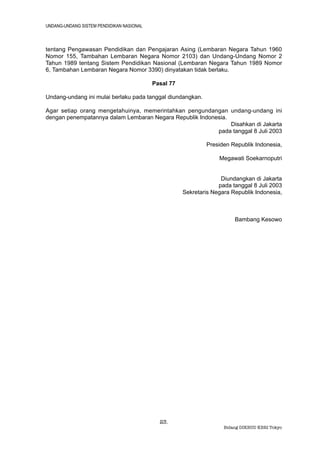 UNDANG-UNDANG SISTEM PENDIDIKAN NASIONAL



tentang Pengawasan Pendidikan dan Pengajaran Asing (Lembaran Negara Tahun 1960
Nomor 155, Tambahan Lembaran Negara Nomor 2103) dan Undang-Undang Nomor 2
Tahun 1989 tentang Sistem Pendidikan Nasional (Lembaran Negara Tahun 1989 Nomor
6, Tambahan Lembaran Negara Nomor 3390) dinyatakan tidak berlaku.

                                           Pasal 77

Undang-undang ini mulai berlaku pada tanggal diundangkan.

Agar setiap orang mengetahuinya, memerintahkan pengundangan undang-undang ini
dengan penempatannya dalam Lembaran Negara Republik Indonesia.
                                                               Disahkan di Jakarta
                                                          pada tanggal 8 Juli 2003

                                                              Presiden Republik Indonesia,

                                                                   Megawati Soekarnoputri


                                                                    Diundangkan di Jakarta
                                                                   pada tanggal 8 Juli 2003
                                                      Sekretaris Negara Republik Indonesia,



                                                                         Bambang Kesowo




                                             23.
                                                                     Bidang DIKBUD KBRI Tokyo
 