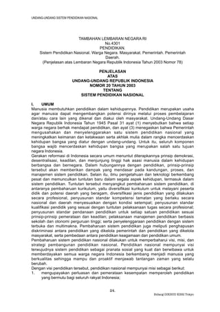 UNDANG-UNDANG SISTEM PENDIDIKAN NASIONAL




                        TAMBAHAN LEMBARAN NEGARA RI
                                      No.4301
                                   PENDIDIKAN.
    Sistem Pendidikan Nasional. Warga Negara. Masyarakat. Pemerintah. Pemerintah
                                      Daerah.
     (Penjelasan atas Lembaran Negara Republik Indonesia Tahun 2003 Nomor 78)

                                   PENJELASAN
                                      ATAS
                        UNDANG-UNDANG REPUBLIK INDONESIA
                               NOMOR 20 TAHUN 2003
                                    TENTANG
                           SISTEM PENDIDIKAN NASIONAL

I.    UMUM
Manusia membutuhkan pendidikan dalam kehidupannya. Pendidikan merupakan usaha
agar manusia dapat mengembangkan potensi dirinya melalui proses pembelajaran
dan/atau cara lain yang dikenal dan diakui oleh masyarakat. Undang-Undang Dasar
Negara Republik Indonesia Tahun 1945 Pasal 31 ayat (1) menyebutkan bahwa setiap
warga negara berhak mendapat pendidikan, dan ayat (3) menegaskan bahwa Pemerintah
mengusahakan dan menyelenggarakan satu sistem pendidikan nasional yang
meningkatkan keimanan dan ketakwaan serta akhlak mulia dalam rangka mencerdaskan
kehidupan bangsa yang diatur dengan undang-undang. Untuk itu, seluruh komponen
bangsa wajib mencerdaskan kehidupan bangsa yang merupakan salah satu tujuan
negara Indonesia.
Gerakan reformasi di Indonesia secara umum menuntut diterapkannya prinsip demokrasi,
desentralisasi, keadilan, dan menjunjung tinggi hak asasi manusia dalam kehidupan
berbangsa dan bernegara. Dalam hubungannya dengan pendidikan, prinsip-prinsip
tersebut akan memberikan dampak yang mendasar pada kandungan, proses, dan
manajemen sistem pendidikan. Selain itu, ilmu pengetahuan dan teknologi berkembang
pesat dan memunculkan tuntutan baru dalam segala aspek kehidupan, termasuk dalam
sistem pendidikan. Tuntutan tersebut menyangkut pembaharuan sistem pendidikan, di
antaranya pembaharuan kurikulum, yaitu diversifikasi kurikulum untuk melayani peserta
didik dan potensi daerah yang beragam, diversifikasi jenis pendidikan yang dilakukan
secara profesional, penyusunan standar kompetensi tamatan yang berlaku secara
nasional dan daerah menyesuaikan dengan kondisi setempat; penyusunan standar
kualifikasi pendidik yang sesuai dengan tuntutan pelaksanaan tugas secara profesional;
penyusunan standar pendanaan pendidikan untuk setiap satuan pendidikan sesuai
prinsip-prinsip pemerataan dan keadilan; pelaksanaan manajemen pendidikan berbasis
sekolah dan otonomi perguruan tinggi; serta penyelenggaraan pendidikan dengan sistem
terbuka dan multimakna. Pembaharuan sistem pendidikan juga meliputi penghapusan
diskriminasi antara pendidikan yang dikelola pemerintah dan pendidikan yang dikelola
masyarakat, serta pembedaan antara pendidikan keagamaan dan pendidikan umum.
Pembaharuan sistem pendidikan nasional dilakukan untuk memperbaharui visi, misi, dan
strategi pembangunan pendidikan nasional. Pendidikan nasional mempunyai visi
terwujudnya sistem pendidikan sebagai pranata sosial yang kuat dan berwibawa untuk
memberdayakan semua warga negara Indonesia berkembang menjadi manusia yang
berkualitas sehingga mampu dan proaktif menjawab tantangan zaman yang selalu
berubah.
Dengan visi pendidikan tersebut, pendidikan nasional mempunyai misi sebagai berikut:
1.    mengupayakan perluasan dan pemerataan kesempatan memperoleh pendidikan
      yang bermutu bagi seluruh rakyat Indonesia;


                                           24.
                                                                Bidang DIKBUD KBRI Tokyo
 