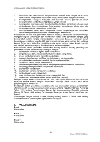 UNDANG-UNDANG SISTEM PENDIDIKAN NASIONAL



2.   membantu dan memfasilitasi pengembangan potensi anak bangsa secara utuh
     sejak usia dini sampai akhir hayat dalam rangka mewujudkan masyarakat belajar;
3.   meningkatkan kesiapan masukan dan kualitas proses pendidikan untuk
     mengoptimalkan pembentukan kepribadian yang bermoral;
4.   meningkatkan keprofesionalan dan akuntabilitas lembaga pendidikan sebagai pusat
     pembudayaan ilmu pengetahuan, keterampilan, pengalaman, sikap, dan nilai
     berdasarkan standar nasional dan global; dan
5.   memberdayakan peran serta masyarakat dalam penyelenggaraan pendidikan
     berdasarkan prinsip otonomi dalam konteks Negara Kesatuan RI.
Berdasarkan visi dan misi pendidikan nasional tersebut, pendidikan nasional berfungsi
mengembangkan kemampuan dan membentuk watak serta peradaban bangsa yang
bermartabat dalam rangka mencerdaskan kehidupan bangsa, bertujuan untuk
berkembangnya potensi peserta didik agar menjadi manusia yang beriman dan bertakwa
kepada Tuhan Yang Maha Esa, berakhlak mulia, sehat, berilmu, cakap, kreatif, mandiri,
dan menjadi warga negara yang demokratis serta bertanggung jawab.
Pembaharuan sistem pendidikan memerlukan strategi tertentu. Strategi pembangunan
pendidikan nasional dalam undang-undang ini meliputi :
1.   pelaksanaan pendidikan agama serta akhlak mulia;
2.   pengembangan dan pelaksanaan kurikulum berbasis kompetensi;
3.   proses pembelajaran yang mendidik dan dialogis;
4.   evaluasi, akreditasi, dan sertifikasi pendidikan yang memberdayakan;
5.   peningkatan keprofesionalan pendidik dan tenaga kependidikan;
6.   penyediaan sarana belajar yang mendidik;
7.   pembiayaan pendidikan yang sesuai dengan prinsip pemerataan dan berkeadilan;
8.   penyelenggaraan pendidikan yang terbuka dan merata;
9.   pelaksanaan wajib belajar;
10. pelaksanaan otonomi manajemen pendidikan;
11. pemberdayaan peran masyarakat;
12. pusat pembudayaan dan pembangunan masyarakat; dan
13. pelaksanaan pengawasan dalam sistem pendidikan nasional.
Dengan strategi tersebut diharapkan visi, misi, dan tujuan pendidikan nasional dapat
terwujud secara efektif dengan melibatkan berbagai pihak secara aktif dalam
penyelenggaraan pendidikan.
Pembaruan sistem pendidikan nasional perlu pula disesuaikan dengan pelaksanaan
otonomi daerah sebagaimana diatur dalam Undang-undang Republik Indonesia Nomor 22
Tahun 1999 tentang Pemerintahan Daerah dan Undang-undang Republik Indonesia
Nomor 25 Tahun 1999 tentang Perimbangan Keuangan antara Pemerintah Pusat dan
Daerah.
Sehubungan dengan hal-hal di atas, Undang-undang Nomor 2 Tahun 1989 tentang
Sistem Pendidikan Nasional perlu diperbaharui dan diganti.


II.  PASAL DEMI PASAL
Pasal 1
Cukup jelas

Pasal 2
Cukup jelas

Pasal 3
Cukup jelas




                                           25.
                                                                Bidang DIKBUD KBRI Tokyo
 