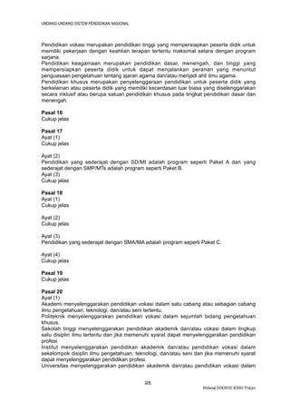 UNDANG-UNDANG SISTEM PENDIDIKAN NASIONAL



Pendidikan vokasi merupakan pendidikan tinggi yang mempersiapkan peserta didik untuk
memiliki pekerjaan dengan keahlian terapan tertentu maksimal setara dengan program
sarjana.
Pendidikan keagamaan merupakan pendidikan dasar, menengah, dan tinggi yang
mempersiapkan peserta didik untuk dapat menjalankan peranan yang menuntut
penguasaan pengetahuan tentang ajaran agama dan/atau menjadi ahli ilmu agama.
Pendidikan khusus merupakan penyelenggaraan pendidikan untuk peserta didik yang
berkelainan atau peserta didik yang memiliki kecerdasan luar biasa yang diselenggarakan
secara inklusif atau berupa satuan pendidikan khusus pada tingkat pendidikan dasar dan
menengah.

Pasal 16
Cukup jelas

Pasal 17
Ayat (1)
Cukup jelas

Ayat (2)
Pendidikan yang sederajat dengan SD/MI adalah program seperti Paket A dan yang
sederajat dengan SMP/MTs adalah program seperti Paket B.
Ayat (3)
Cukup jelas

Pasal 18
Ayat (1)
Cukup jelas

Ayat (2)
Cukup jelas

Ayat (3)
Pendidikan yang sederajat dengan SMA/MA adalah program seperti Paket C.

Ayat (4)
Cukup jelas

Pasal 19
Cukup jelas

Pasal 20
Ayat (1)
Akademi menyelenggarakan pendidikan vokasi dalam satu cabang atau sebagian cabang
ilmu pengetahuan, teknologi, dan/atau seni tertentu.
Politeknik menyelenggarakan pendidikan vokasi dalam sejumlah bidang pengetahuan
khusus.
Sekolah tinggi menyelenggarakan pendidikan akademik dan/atau vokasi dalam lingkup
satu disiplin ilmu tertentu dan jika memenuhi syarat dapat menyelenggarakan pendidikan
profesi.
Institut menyelenggarakan pendidikan akademik dan/atau pendidikan vokasi dalam
sekelompok disiplin ilmu pengetahuan, teknologi, dan/atau seni dan jika memenuhi syarat
dapat menyelenggarakan pendidikan profesi.
Universitas menyelenggarakan pendidikan akademik dan/atau pendidikan vokasi dalam


                                           28.
                                                                 Bidang DIKBUD KBRI Tokyo
 