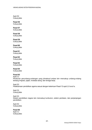 UNDANG-UNDANG SISTEM PENDIDIKAN NASIONAL




Ayat (5)
Cukup jelas

Pasal 56
Cukup jelas

Pasal 57
Cukup jelas

Pasal 58
Cukup jelas

Pasal 59
Cukup jelas

Pasal 60
Cukup jelas

Pasal 61
Cukup jelas

Pasal 62
Cukup jelas

Pasal 63
Cukup jelas

Pasal 64
Cukup jelas

Pasal 65
Ayat (1)
Peraturan perundang-undangan yang dimaksud antara lain mencakup undang-undang
tentang imigrasi, pajak, investasi asing, dan tenaga kerja.

Ayat (2)
Pelaksanaan pendidikan agama sesuai dengan ketentuan Pasal 12 ayat (1) huruf a.

Ayat (3)
Cukup jelas

Ayat (4)
Sistem pendidikan negara lain mencakup kurikulum, sistem penilaian, dan penjenjangan
pendidikan.

Ayat (5)
Cukup jelas

Pasal 66
Ayat (1)
Cukup jelas



                                           37.
                                                                 Bidang DIKBUD KBRI Tokyo
 