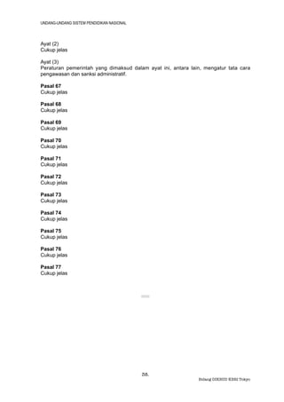UNDANG-UNDANG SISTEM PENDIDIKAN NASIONAL



Ayat (2)
Cukup jelas

Ayat (3)
Peraturan pemerintah yang dimaksud dalam ayat ini, antara lain, mengatur tata cara
pengawasan dan sanksi administratif.

Pasal 67
Cukup jelas

Pasal 68
Cukup jelas

Pasal 69
Cukup jelas

Pasal 70
Cukup jelas

Pasal 71
Cukup jelas

Pasal 72
Cukup jelas

Pasal 73
Cukup jelas

Pasal 74
Cukup jelas

Pasal 75
Cukup jelas

Pasal 76
Cukup jelas

Pasal 77
Cukup jelas



                                           ®®®




                                           38.
                                                             Bidang DIKBUD KBRI Tokyo
 