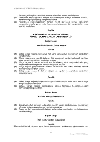 UNDANG-UNDANG SISTEM PENDIDIKAN NASIONAL



      dan mengembangkan kreativitas peserta didik dalam proses pembelajaran.
(5)   Pendidikan diselenggarakan dengan mengembangkan budaya membaca, menulis,
      dan berhitung bagi segenap warga masyarakat.
(6)   Pendidikan diselenggarakan dengan memberdayakan semua komponen
      masyarakat melalui peran serta dalam penyelenggaraan dan pengendalian mutu
      layanan pendidikan.

                                              BAB IV

                       HAK DAN KEWAJIBAN WARGA NEGARA,
                     ORANG TUA, MASYARAKAT, DAN PEMERINTAH

                                           Bagian Kesatu

                             Hak dan Kewajiban Warga Negara

                                              Pasal 5

(1)   Setiap warga negara mempunyai hak yang sama untuk memperoleh pendidikan
      yang bermutu.
(2)   Warga negara yang memiliki kelainan fisik, emosional, mental, intelektual, dan/atau
      sosial berhak memperoleh pendidikan khusus.
(3)   Warga negara di daerah terpencil atau terbelakang serta masyarakat adat yang
      terpencil berhak memperoleh pendidikan layanan khusus.
(4)   Warga negara yang memiliki potensi kecerdasan dan bakat istimewa berhak
      memperoleh pendidikan khusus.
(5)   Setiap warga negara berhak mendapat kesempatan meningkatkan pendidikan
      sepanjang hayat.

                                              Pasal 6

(1)   Setiap warga negara yang berusia tujuh sampai dengan lima belas tahun wajib
      mengikuti pendidikan dasar.
(2)   Setiap warga negara bertanggung jawab terhadap keberlangsungan
      penyelenggaraan pendidikan.

                                           Bagian Kedua

                               Hak dan Kewajiban Orang Tua

                                              Pasal 7

(1)   Orang tua berhak berperan serta dalam memilih satuan pendidikan dan memperoleh
      informasi tentang perkembangan pendidikan anaknya.
(2)   Orang tua dari anak usia wajib belajar, berkewajiban memberikan pendidikan dasar
      kepada anaknya.

                                           Bagian Ketiga

                              Hak dan Kewajiban Masyarakat

                                     Pasal 8
Masyarakat berhak berperan serta dalam perencanaan, pelaksanaan, pengawasan, dan


                                                4.
                                                                   Bidang DIKBUD KBRI Tokyo
 