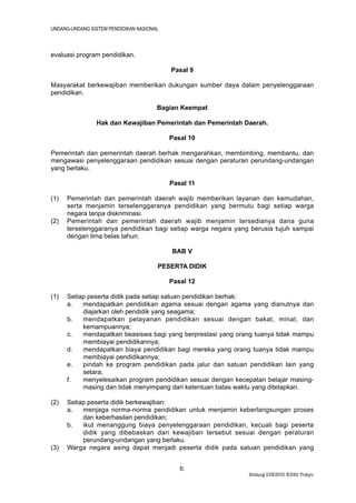 UNDANG-UNDANG SISTEM PENDIDIKAN NASIONAL



evaluasi program pendidikan.

                                           Pasal 9

Masyarakat berkewajiban memberikan dukungan sumber daya dalam penyelenggaraan
pendidikan.

                                       Bagian Keempat

                Hak dan Kewajiban Pemerintah dan Pemerintah Daerah.

                                           Pasal 10

Pemerintah dan pemerintah daerah berhak mengarahkan, membimbing, membantu, dan
mengawasi penyelenggaraan pendidikan sesuai dengan peraturan perundang-undangan
yang berlaku.

                                           Pasal 11

(1)   Pemerintah dan pemerintah daerah wajib memberikan layanan dan kemudahan,
      serta menjamin terselenggaranya pendidikan yang bermutu bagi setiap warga
      negara tanpa diskriminasi.
(2)   Pemerintah dan pemerintah daerah wajib menjamin tersedianya dana guna
      terselenggaranya pendidikan bagi setiap warga negara yang berusia tujuh sampai
      dengan lima belas tahun.

                                           BAB V

                                       PESERTA DIDIK

                                           Pasal 12

(1)   Setiap peserta didik pada setiap satuan pendidikan berhak:
      a.   mendapatkan pendidikan agama sesuai dengan agama yang dianutnya dan
           diajarkan oleh pendidik yang seagama;
      b.   mendapatkan pelayanan pendidikan sesuai dengan bakat, minat, dan
           kemampuannya;
      c.   mendapatkan beasiswa bagi yang berprestasi yang orang tuanya tidak mampu
           membiayai pendidikannya;
      d.   mendapatkan biaya pendidikan bagi mereka yang orang tuanya tidak mampu
           membiayai pendidikannya;
      e.   pindah ke program pendidikan pada jalur dan satuan pendidikan lain yang
           setara;
      f.   menyelesaikan program pendidikan sesuai dengan kecepatan belajar masing-
           masing dan tidak menyimpang dari ketentuan batas waktu yang ditetapkan.

(2)   Setiap peserta didik berkewajiban:
      a.   menjaga norma-norma pendidikan untuk menjamin keberlangsungan proses
           dan keberhasilan pendidikan;
      b.   ikut menanggung biaya penyelenggaraan pendidikan, kecuali bagi peserta
           didik yang dibebaskan dari kewajiban tersebut sesuai dengan peraturan
           perundang-undangan yang berlaku.
(3)   Warga negara asing dapat menjadi peserta didik pada satuan pendidikan yang


                                              5.
                                                               Bidang DIKBUD KBRI Tokyo
 