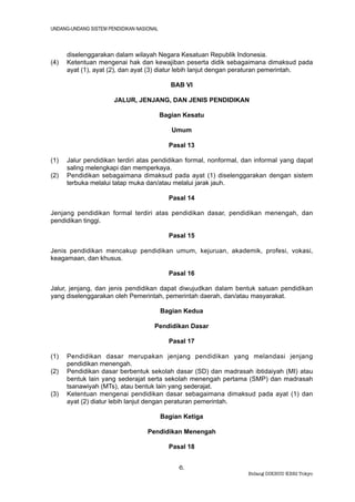 UNDANG-UNDANG SISTEM PENDIDIKAN NASIONAL



      diselenggarakan dalam wilayah Negara Kesatuan Republik Indonesia.
(4)   Ketentuan mengenai hak dan kewajiban peserta didik sebagaimana dimaksud pada
      ayat (1), ayat (2), dan ayat (3) diatur lebih lanjut dengan peraturan pemerintah.

                                              BAB VI

                       JALUR, JENJANG, DAN JENIS PENDIDIKAN

                                           Bagian Kesatu

                                              Umum

                                             Pasal 13

(1)   Jalur pendidikan terdiri atas pendidikan formal, nonformal, dan informal yang dapat
      saling melengkapi dan memperkaya.
(2)   Pendidikan sebagaimana dimaksud pada ayat (1) diselenggarakan dengan sistem
      terbuka melalui tatap muka dan/atau melalui jarak jauh.

                                             Pasal 14

Jenjang pendidikan formal terdiri atas pendidikan dasar, pendidikan menengah, dan
pendidikan tinggi.

                                             Pasal 15

Jenis pendidikan mencakup pendidikan umum, kejuruan, akademik, profesi, vokasi,
keagamaan, dan khusus.

                                             Pasal 16

Jalur, jenjang, dan jenis pendidikan dapat diwujudkan dalam bentuk satuan pendidikan
yang diselenggarakan oleh Pemerintah, pemerintah daerah, dan/atau masyarakat.

                                           Bagian Kedua

                                      Pendidikan Dasar

                                             Pasal 17

(1)   Pendidikan dasar merupakan jenjang pendidikan yang melandasi jenjang
      pendidikan menengah.
(2)   Pendidikan dasar berbentuk sekolah dasar (SD) dan madrasah ibtidaiyah (MI) atau
      bentuk lain yang sederajat serta sekolah menengah pertama (SMP) dan madrasah
      tsanawiyah (MTs), atau bentuk lain yang sederajat.
(3)   Ketentuan mengenai pendidikan dasar sebagaimana dimaksud pada ayat (1) dan
      ayat (2) diatur lebih lanjut dengan peraturan pemerintah.

                                           Bagian Ketiga

                                    Pendidikan Menengah

                                             Pasal 18


                                                6.
                                                                   Bidang DIKBUD KBRI Tokyo
 