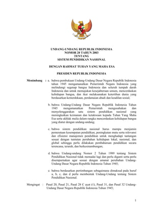 1
UNDANG-UNDANG REPUBLIK INDONESIA
NOMOR 20 TAHUN 2003
TENTANG
SISTEM PENDIDIKAN NASIONAL
DENGAN RAHMAT TUHAN YANG MAHA ESA
PRESIDEN REPUBLIK INDONESIA
Menimbang : a. bahwa pembukaan Undang-Undang Dasar Negara Republik Indonesia
tahun 1945 mengamanatkan Pemerintah Negara Indonesia yang
melindungi segenap bangsa Indonesia dan seluruh tumpah darah
Indonesia dan untuk memajukan kesejahteraan umum, mencerdaskan
kehidupan bangsa, dan ikut melaksanakan ketertiban dunia yang
berdasarkan kemerdekaan, perdamaian abadi dan keadilan sosial;
b. bahwa Undang-Undang Dasar Negara Republik Indonesia Tahun
1945 mengamanatkan Pemerintah mengusahakan dan
menyelenggarakan satu sistem pendidikan nasional yang
meningkatkan keimanan dan ketakwaan kepada Tuhan Yang Maha
Esa serta akhlak mulia dalam rangka mencerdaskan kehidupan bangsa
yang diatur dengan undang-undang;
c. bahwa sistem pendidikan nasional harus mampu menjamin
pemerataan kesempatan pendidikan, peningkatan mutu serta relevansi
dan efisiensi manajemen pendidikan untuk menghadapi tantangan
sesuai dengan tuntutan perubahan kehidupan lokal, nasional, dan
global sehingga perlu dilakukan pembaharuan pendidikan secara
terencana, terarah, dan berkesinambungan;
d. bahwa Undang-undang Nomor 2 Tahun 1989 tentang Sistem
Pendidikan Nasional tidak memadai lagi dan perlu diganti serta perlu
disempurnakan agar sesuai dengan amanat perubahan Undang-
Undang Dasar Negara Republik Indonesia Tahun 1945;
e. bahwa berdasarkan pertimbangan sebagaimana dimaksud pada huruf
a, b, c, dan d perlu membentuk Undang-Undang tentang Sistem
Pendidikan Nasional.
Mengingat : Pasal 20, Pasal 21, Pasal 28 C ayat (1), Pasal 31, dan Pasal 32 Undang-
Undang Dasar Negara Republik Indonesia Tahun 1945;
 