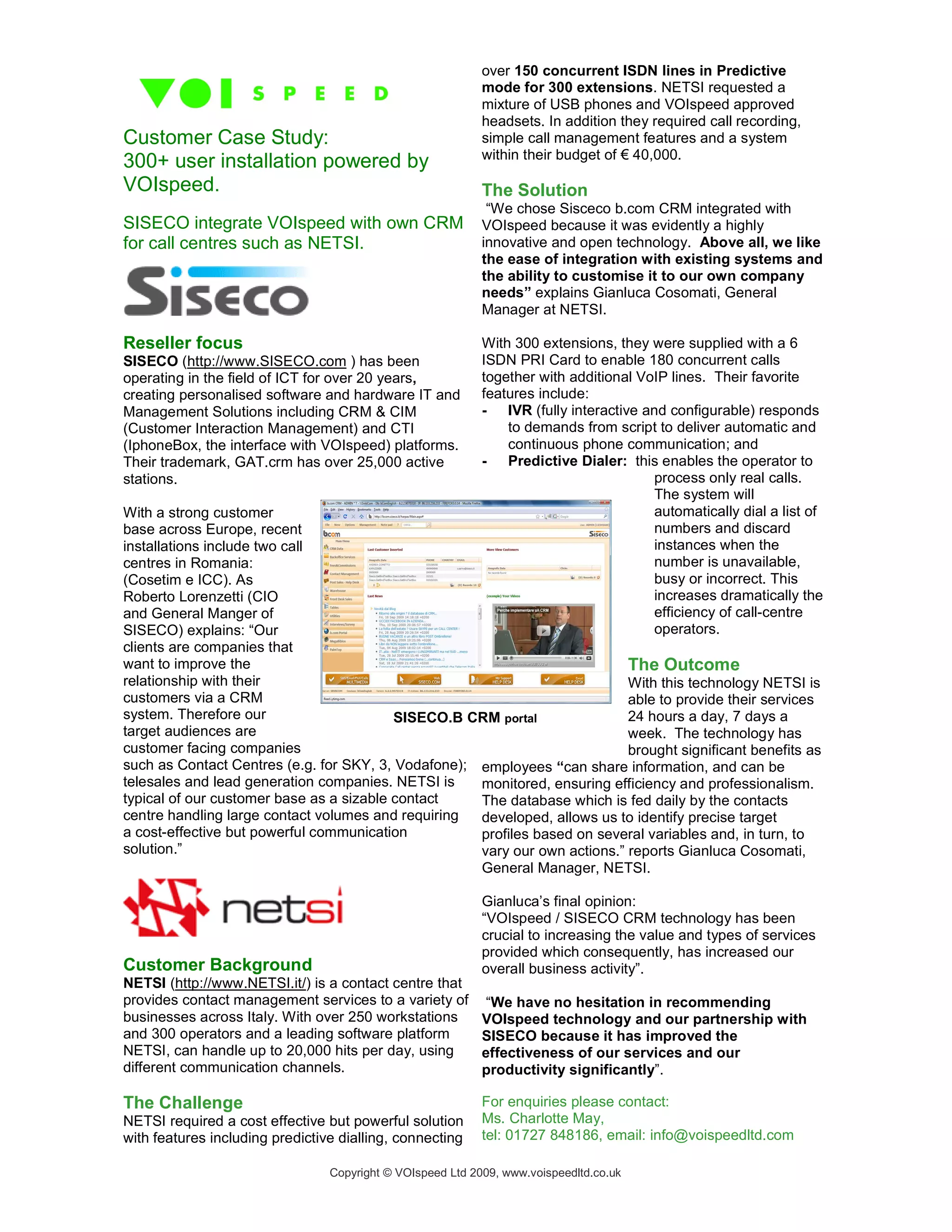 over 150 concurrent ISDN lines in Predictive
                                                            mode for 300 extensions. NETSI requested a
                                                            mixture of USB phones and VOIspeed approved
                                                            headsets. In addition they required call recording,
Customer Case Study:                                        simple call management features and a system
                                                            within their budget of € 40,000.
300+ user installation powered by
VOIspeed.                                                   The Solution
                                                             “We chose Sisceco b.com CRM integrated with
SISECO integrate VOIspeed with own CRM                      VOIspeed because it was evidently a highly
for call centres such as NETSI.                             innovative and open technology. Above all, we like
                                                            the ease of integration with existing systems and
                                                            the ability to customise it to our own company
                                                            needs” explains Gianluca Cosomati, General
                                                            Manager at NETSI.

Reseller focus                                              With 300 extensions, they were supplied with a 6
SISECO (http://www.SISECO.com ) has been                    ISDN PRI Card to enable 180 concurrent calls
operating in the field of ICT for over 20 years,            together with additional VoIP lines. Their favorite
creating personalised software and hardware IT and          features include:
Management Solutions including CRM & CIM                    - IVR (fully interactive and configurable) responds
(Customer Interaction Management) and CTI                       to demands from script to deliver automatic and
(IphoneBox, the interface with VOIspeed) platforms.             continuous phone communication; and
Their trademark, GAT.crm has over 25,000 active             - Predictive Dialer: this enables the operator to
stations.                                                                              process only real calls.
                                                                                       The system will
With a strong customer                                                                 automatically dial a list of
base across Europe, recent                                                             numbers and discard
installations include two call                                                         instances when the
centres in Romania:                                                                    number is unavailable,
(Cosetim e ICC). As                                                                    busy or incorrect. This
Roberto Lorenzetti (CIO                                                                increases dramatically the
and General Manger of                                                                  efficiency of call-centre
SISECO) explains: “Our                                                                 operators.
clients are companies that
want to improve the                                                         The Outcome
relationship with their                                                     With this technology NETSI is
customers via a CRM                                                         able to provide their services
system. Therefore our                     SISECO.B CRM portal               24 hours a day, 7 days a
target audiences are                                                        week. The technology has
customer facing companies                                                   brought significant benefits as
such as Contact Centres (e.g. for SKY, 3, Vodafone); employees “can share information, and can be
telesales and lead generation companies. NETSI is    monitored, ensuring efficiency and professionalism.
typical of our customer base as a sizable contact    The database which is fed daily by the contacts
centre handling large contact volumes and requiring  developed, allows us to identify precise target
a cost-effective but powerful communication          profiles based on several variables and, in turn, to
solution.”                                           vary our own actions.” reports Gianluca Cosomati,
                                                     General Manager, NETSI.

                                                            Gianluca’s final opinion:
                                                            “VOIspeed / SISECO CRM technology has been
                                                            crucial to increasing the value and types of services
                                                            provided which consequently, has increased our
Customer Background                                         overall business activity”.
NETSI (http://www.NETSI.it/) is a contact centre that
provides contact management services to a variety of         “We have no hesitation in recommending
businesses across Italy. With over 250 workstations         VOIspeed technology and our partnership with
and 300 operators and a leading software platform           SISECO because it has improved the
NETSI, can handle up to 20,000 hits per day, using          effectiveness of our services and our
different communication channels.                           productivity significantly”.

The Challenge                                               For enquiries please contact:
NETSI required a cost effective but powerful solution       Ms. Charlotte May,
with features including predictive dialling, connecting     tel: 01727 848186, email: info@voispeedltd.com

                                 Copyright © VOIspeed Ltd 2009, www.voispeedltd.co.uk
 
