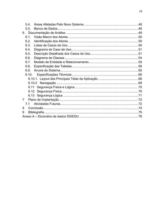 10



  5.4. Áreas Afetadas Pelo Novo Sistema ............................................................. 48
  5.5. Banco de Dados ........................................................................................... 48
6. Documentação de Análise .................................................................................. 49
  6.1. Visão Macro dos Atores ............................................................................... 50
  6.2. Identificação dos Atores ............................................................................... 50
  6.3. Listas de Casos de Uso ............................................................................... 50
  6.4. Diagrama de Caso de Uso ........................................................................... 51
  6.5. Descrição Detalhada dos Casos de Uso ...................................................... 51
  6.6. Diagrama de Classes ................................................................................... 54
  6.7. Modelo de Entidade e Relacionamento........................................................ 55
  6.8. Especificação das Tabelas........................................................................... 56
  6.9. Árvore do Sistema ........................................................................................ 65
  6.10. Especificações Técnicas ........................................................................... 66
    6.10.1. Layout das Principais Telas da Aplicação ............................................. 66
    6.10.2 Navegação ............................................................................................ 69
    6.11 Segurança Física e Lógica........................................................................ 70
    6.12 Segurança Física ...................................................................................... 70
    6.13 Segurança Lógica ..................................................................................... 71
7 Plano de Implantação ......................................................................................... 72
  7.1 Atividades Futuras........................................................................................ 72
8 Conclusão ........................................................................................................... 74
9 Bibliografia .......................................................................................................... 75
Anexo A – Dicionário de dados SISEDU ................................................................... 78
 